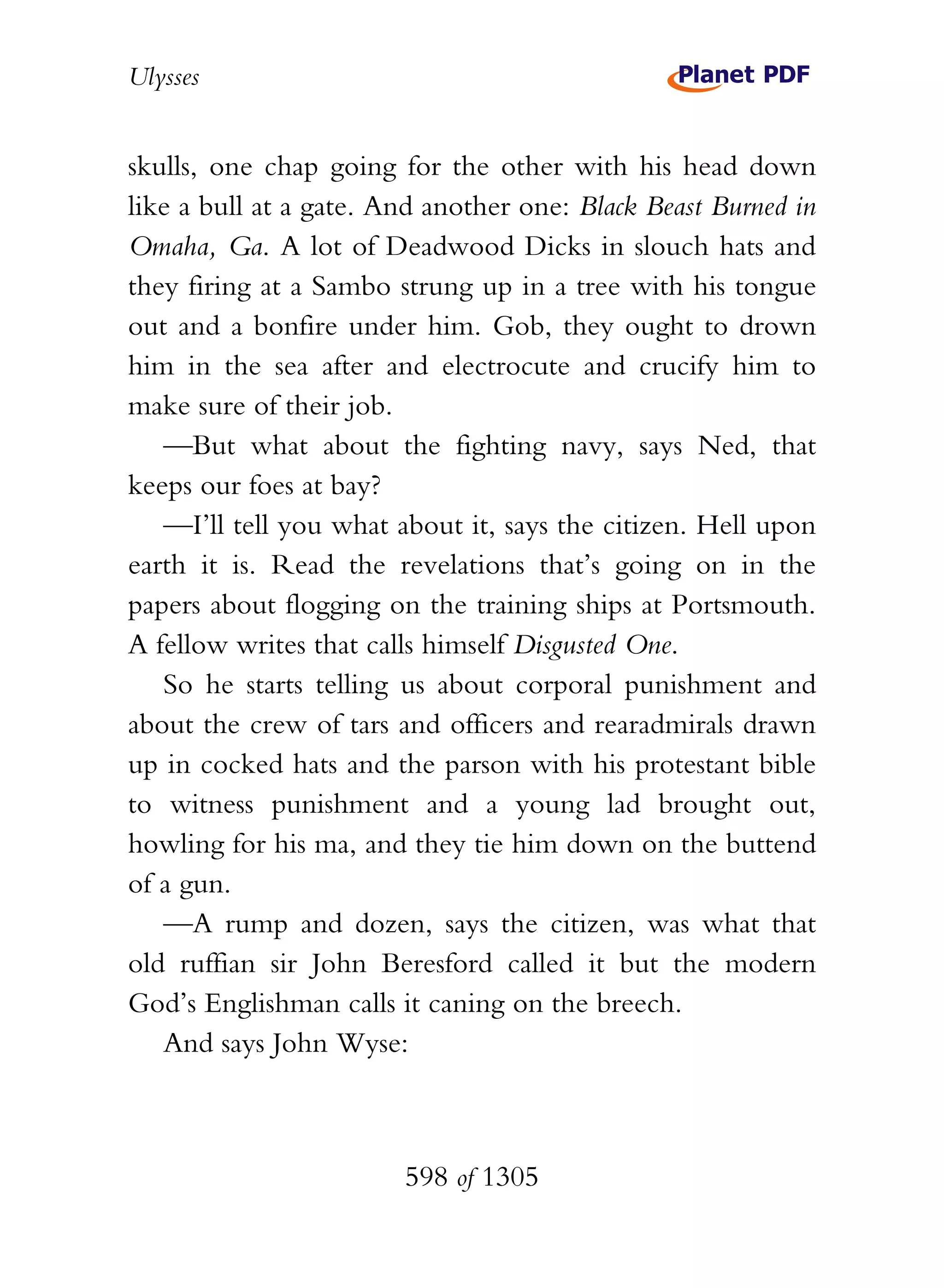 Ulysses


skulls, one chap going for the other with his head down
like a bull at a gate. And another one: Black Beast Burned in
Omaha, Ga. A lot of Deadwood Dicks in slouch hats and
they firing at a Sambo strung up in a tree with his tongue
out and a bonfire under him. Gob, they ought to drown
him in the sea after and electrocute and crucify him to
make sure of their job.
   —But what about the fighting navy, says Ned, that
keeps our foes at bay?
   —I’ll tell you what about it, says the citizen. Hell upon
earth it is. Read the revelations that’s going on in the
papers about flogging on the training ships at Portsmouth.
A fellow writes that calls himself Disgusted One.
   So he starts telling us about corporal punishment and
about the crew of tars and officers and rearadmirals drawn
up in cocked hats and the parson with his protestant bible
to witness punishment and a young lad brought out,
howling for his ma, and they tie him down on the buttend
of a gun.
   —A rump and dozen, says the citizen, was what that
old ruffian sir John Beresford called it but the modern
God’s Englishman calls it caning on the breech.
   And says John Wyse:



                        598 of 1305
 