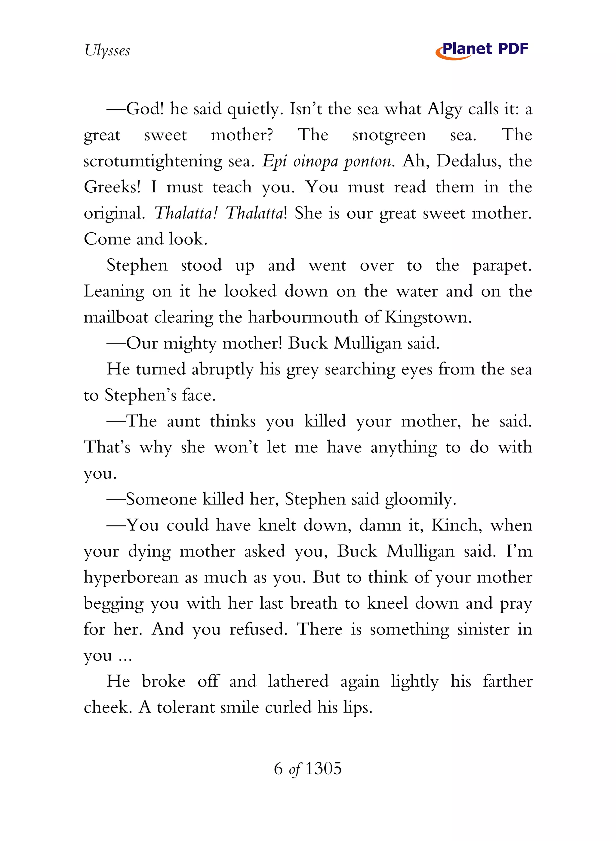 Ulysses


   —God! he said quietly. Isn’t the sea what Algy calls it: a
great sweet mother? The snotgreen sea. The
scrotumtightening sea. Epi oinopa ponton. Ah, Dedalus, the
Greeks! I must teach you. You must read them in the
original. Thalatta! Thalatta! She is our great sweet mother.
Come and look.
   Stephen stood up and went over to the parapet.
Leaning on it he looked down on the water and on the
mailboat clearing the harbourmouth of Kingstown.
   —Our mighty mother! Buck Mulligan said.
   He turned abruptly his grey searching eyes from the sea
to Stephen’s face.
   —The aunt thinks you killed your mother, he said.
That’s why she won’t let me have anything to do with
you.
   —Someone killed her, Stephen said gloomily.
   —You could have knelt down, damn it, Kinch, when
your dying mother asked you, Buck Mulligan said. I’m
hyperborean as much as you. But to think of your mother
begging you with her last breath to kneel down and pray
for her. And you refused. There is something sinister in
you ...
   He broke off and lathered again lightly his farther
cheek. A tolerant smile curled his lips.


                         6 of 1305
 