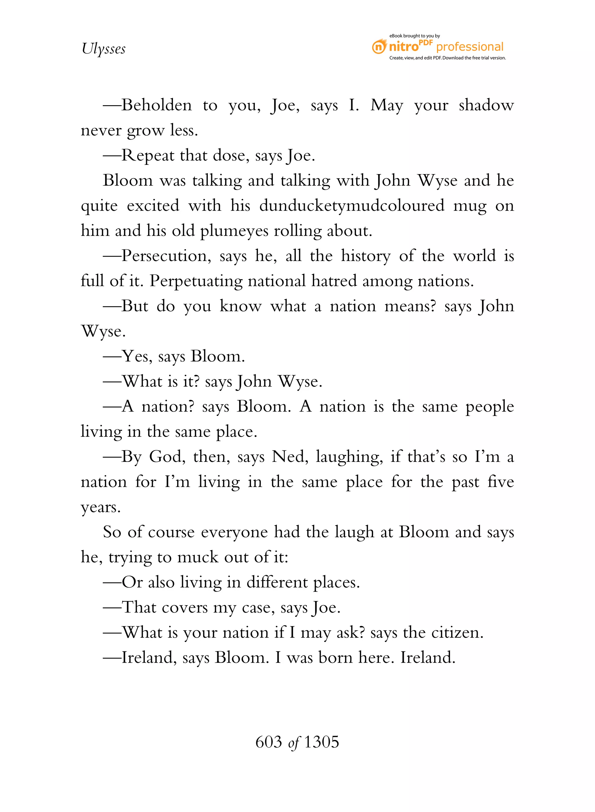 eBook brought to you by


Ulysses                                  Create, view, and edit PDF. Download the free trial version.




    —Beholden to you, Joe, says I. May your shadow
never grow less.
    —Repeat that dose, says Joe.
    Bloom was talking and talking with John Wyse and he
quite excited with his dunducketymudcoloured mug on
him and his old plumeyes rolling about.
    —Persecution, says he, all the history of the world is
full of it. Perpetuating national hatred among nations.
    —But do you know what a nation means? says John
Wyse.
    —Yes, says Bloom.
    —What is it? says John Wyse.
    —A nation? says Bloom. A nation is the same people
living in the same place.
    —By God, then, says Ned, laughing, if that’s so I’m a
nation for I’m living in the same place for the past five
years.
    So of course everyone had the laugh at Bloom and says
he, trying to muck out of it:
    —Or also living in different places.
    —That covers my case, says Joe.
    —What is your nation if I may ask? says the citizen.
    —Ireland, says Bloom. I was born here. Ireland.



                       603 of 1305
 