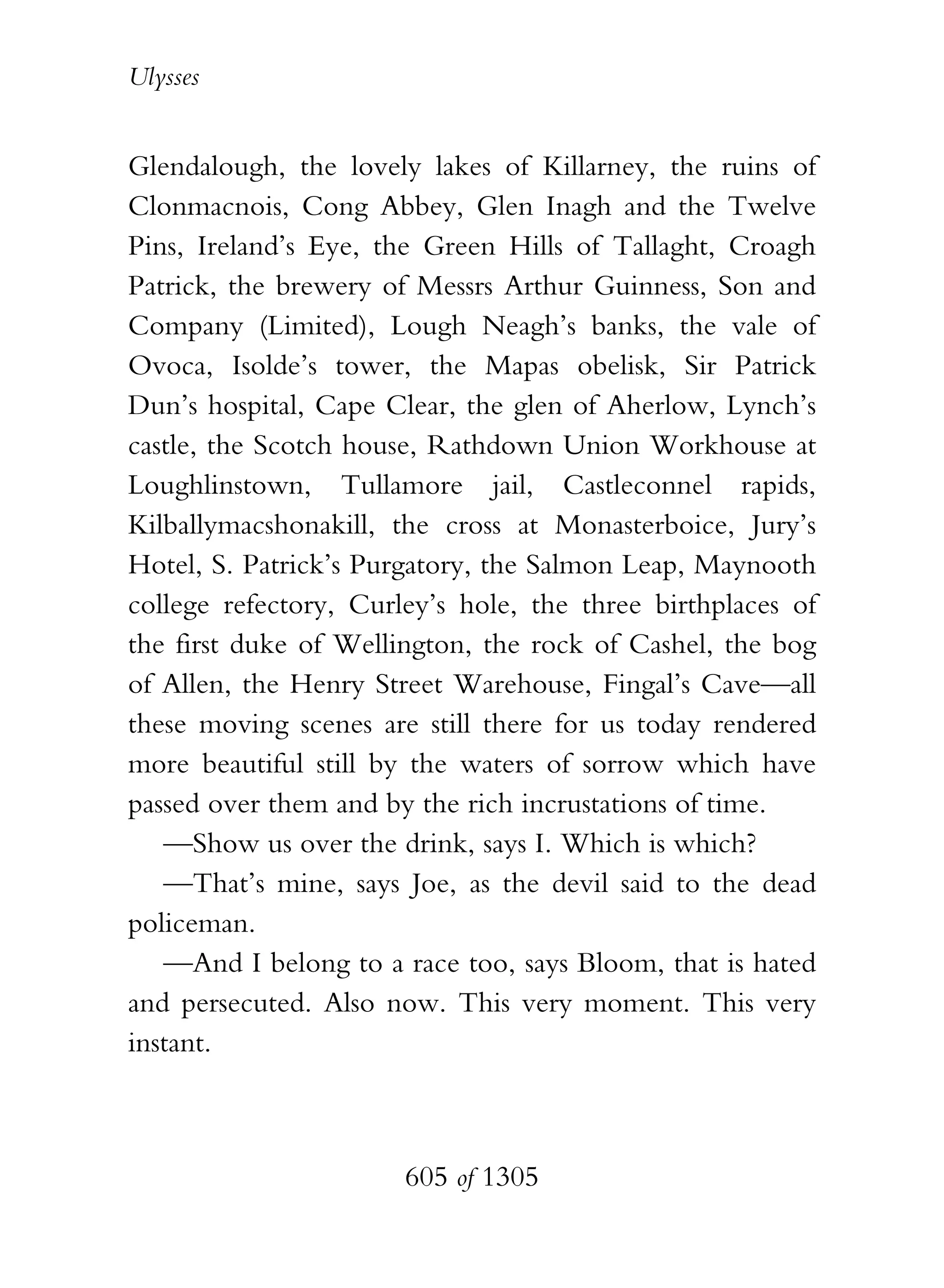 Ulysses


Glendalough, the lovely lakes of Killarney, the ruins of
Clonmacnois, Cong Abbey, Glen Inagh and the Twelve
Pins, Ireland’s Eye, the Green Hills of Tallaght, Croagh
Patrick, the brewery of Messrs Arthur Guinness, Son and
Company (Limited), Lough Neagh’s banks, the vale of
Ovoca, Isolde’s tower, the Mapas obelisk, Sir Patrick
Dun’s hospital, Cape Clear, the glen of Aherlow, Lynch’s
castle, the Scotch house, Rathdown Union Workhouse at
Loughlinstown, Tullamore jail, Castleconnel rapids,
Kilballymacshonakill, the cross at Monasterboice, Jury’s
Hotel, S. Patrick’s Purgatory, the Salmon Leap, Maynooth
college refectory, Curley’s hole, the three birthplaces of
the first duke of Wellington, the rock of Cashel, the bog
of Allen, the Henry Street Warehouse, Fingal’s Cave—all
these moving scenes are still there for us today rendered
more beautiful still by the waters of sorrow which have
passed over them and by the rich incrustations of time.
   —Show us over the drink, says I. Which is which?
   —That’s mine, says Joe, as the devil said to the dead
policeman.
   —And I belong to a race too, says Bloom, that is hated
and persecuted. Also now. This very moment. This very
instant.



                       605 of 1305
 