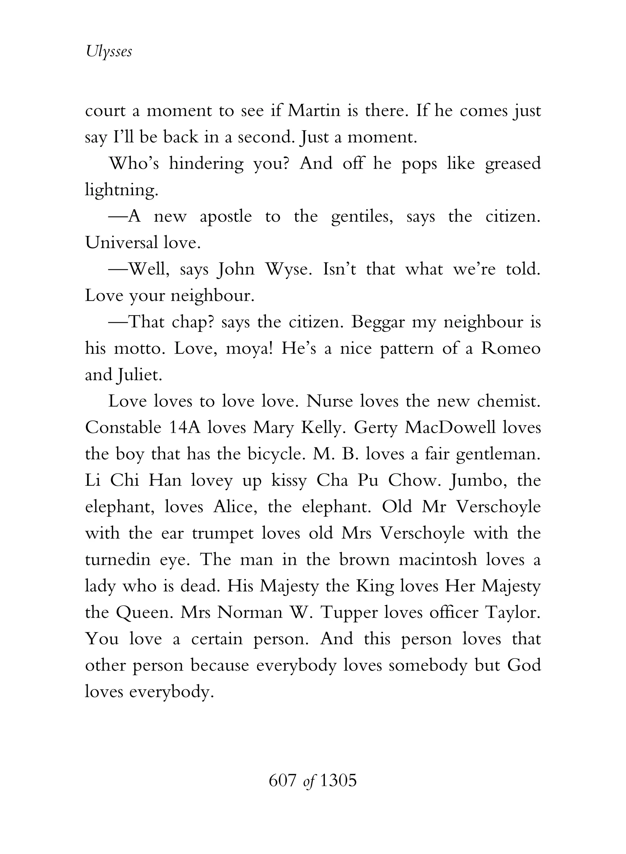 Ulysses


court a moment to see if Martin is there. If he comes just
say I’ll be back in a second. Just a moment.
   Who’s hindering you? And off he pops like greased
lightning.
   —A new apostle to the gentiles, says the citizen.
Universal love.
   —Well, says John Wyse. Isn’t that what we’re told.
Love your neighbour.
   —That chap? says the citizen. Beggar my neighbour is
his motto. Love, moya! He’s a nice pattern of a Romeo
and Juliet.
   Love loves to love love. Nurse loves the new chemist.
Constable 14A loves Mary Kelly. Gerty MacDowell loves
the boy that has the bicycle. M. B. loves a fair gentleman.
Li Chi Han lovey up kissy Cha Pu Chow. Jumbo, the
elephant, loves Alice, the elephant. Old Mr Verschoyle
with the ear trumpet loves old Mrs Verschoyle with the
turnedin eye. The man in the brown macintosh loves a
lady who is dead. His Majesty the King loves Her Majesty
the Queen. Mrs Norman W. Tupper loves officer Taylor.
You love a certain person. And this person loves that
other person because everybody loves somebody but God
loves everybody.



                       607 of 1305
 