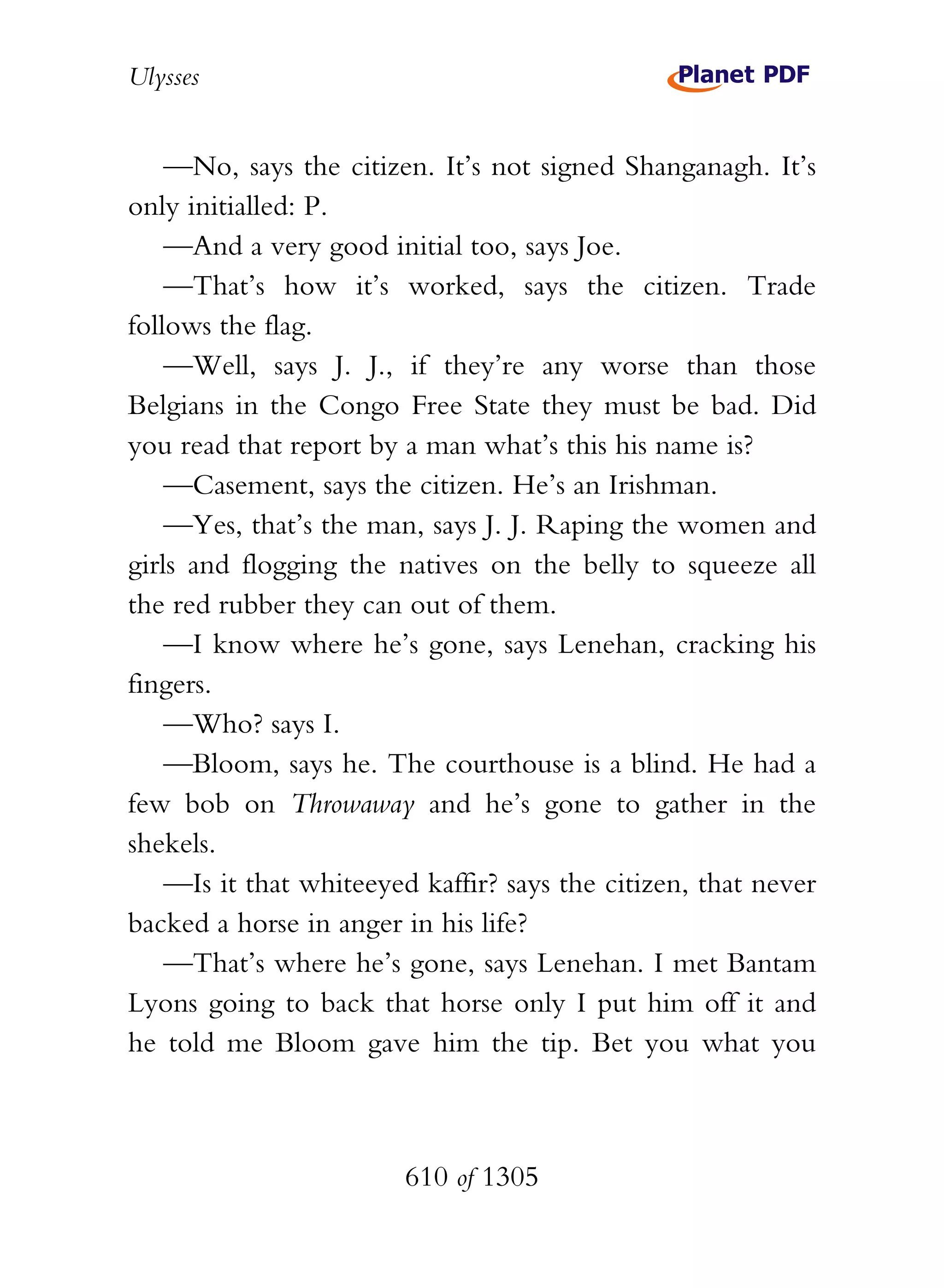 Ulysses


    —No, says the citizen. It’s not signed Shanganagh. It’s
only initialled: P.
    —And a very good initial too, says Joe.
    —That’s how it’s worked, says the citizen. Trade
follows the flag.
    —Well, says J. J., if they’re any worse than those
Belgians in the Congo Free State they must be bad. Did
you read that report by a man what’s this his name is?
    —Casement, says the citizen. He’s an Irishman.
    —Yes, that’s the man, says J. J. Raping the women and
girls and flogging the natives on the belly to squeeze all
the red rubber they can out of them.
    —I know where he’s gone, says Lenehan, cracking his
fingers.
    —Who? says I.
    —Bloom, says he. The courthouse is a blind. He had a
few bob on Throwaway and he’s gone to gather in the
shekels.
    —Is it that whiteeyed kaffir? says the citizen, that never
backed a horse in anger in his life?
    —That’s where he’s gone, says Lenehan. I met Bantam
Lyons going to back that horse only I put him off it and
he told me Bloom gave him the tip. Bet you what you



                        610 of 1305
 