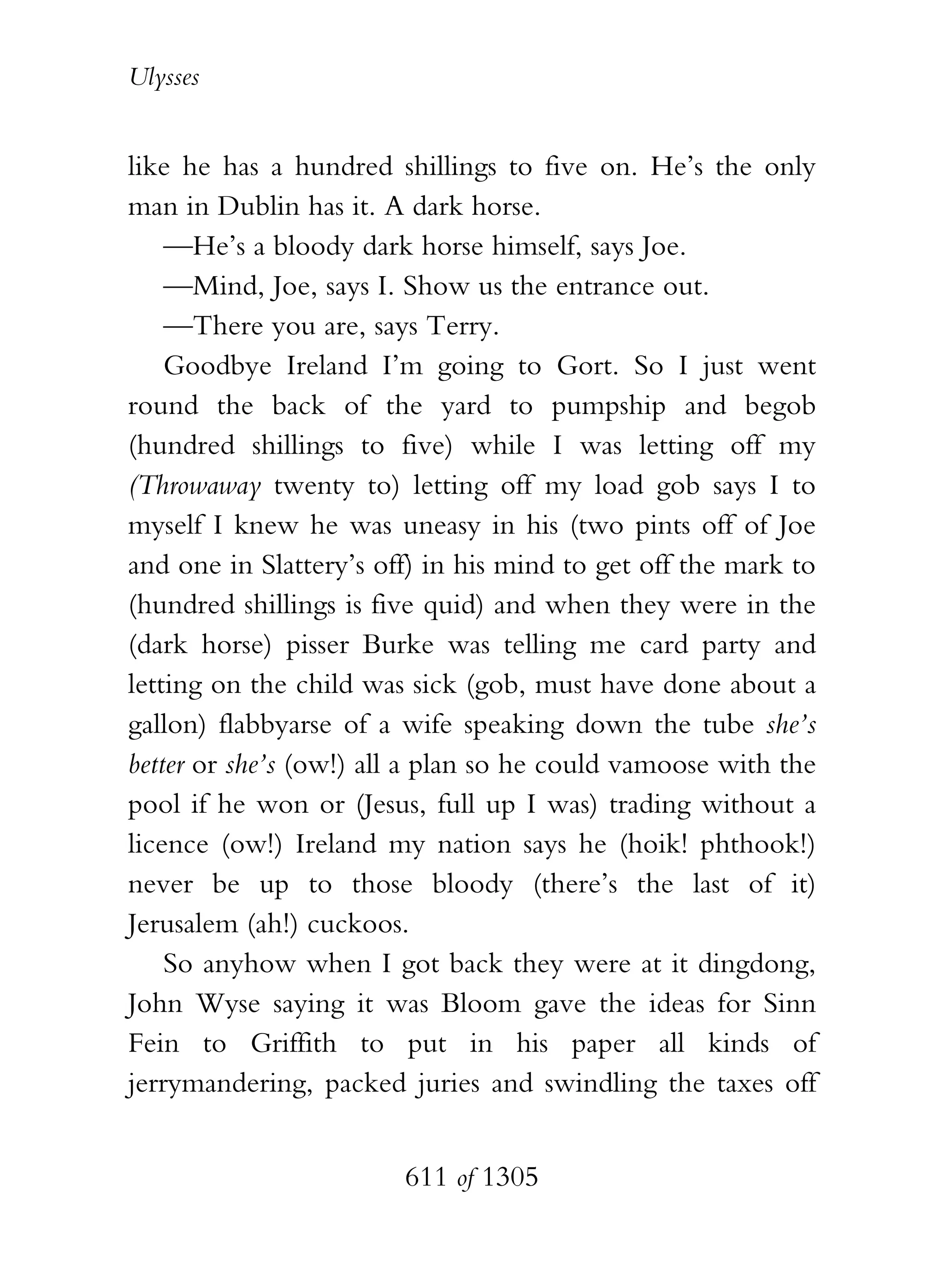 Ulysses


like he has a hundred shillings to five on. He’s the only
man in Dublin has it. A dark horse.
    —He’s a bloody dark horse himself, says Joe.
    —Mind, Joe, says I. Show us the entrance out.
    —There you are, says Terry.
    Goodbye Ireland I’m going to Gort. So I just went
round the back of the yard to pumpship and begob
(hundred shillings to five) while I was letting off my
(Throwaway twenty to) letting off my load gob says I to
myself I knew he was uneasy in his (two pints off of Joe
and one in Slattery’s off) in his mind to get off the mark to
(hundred shillings is five quid) and when they were in the
(dark horse) pisser Burke was telling me card party and
letting on the child was sick (gob, must have done about a
gallon) flabbyarse of a wife speaking down the tube she’s
better or she’s (ow!) all a plan so he could vamoose with the
pool if he won or (Jesus, full up I was) trading without a
licence (ow!) Ireland my nation says he (hoik! phthook!)
never be up to those bloody (there’s the last of it)
Jerusalem (ah!) cuckoos.
    So anyhow when I got back they were at it dingdong,
John Wyse saying it was Bloom gave the ideas for Sinn
Fein to Griffith to put in his paper all kinds of
jerrymandering, packed juries and swindling the taxes off


                        611 of 1305
 