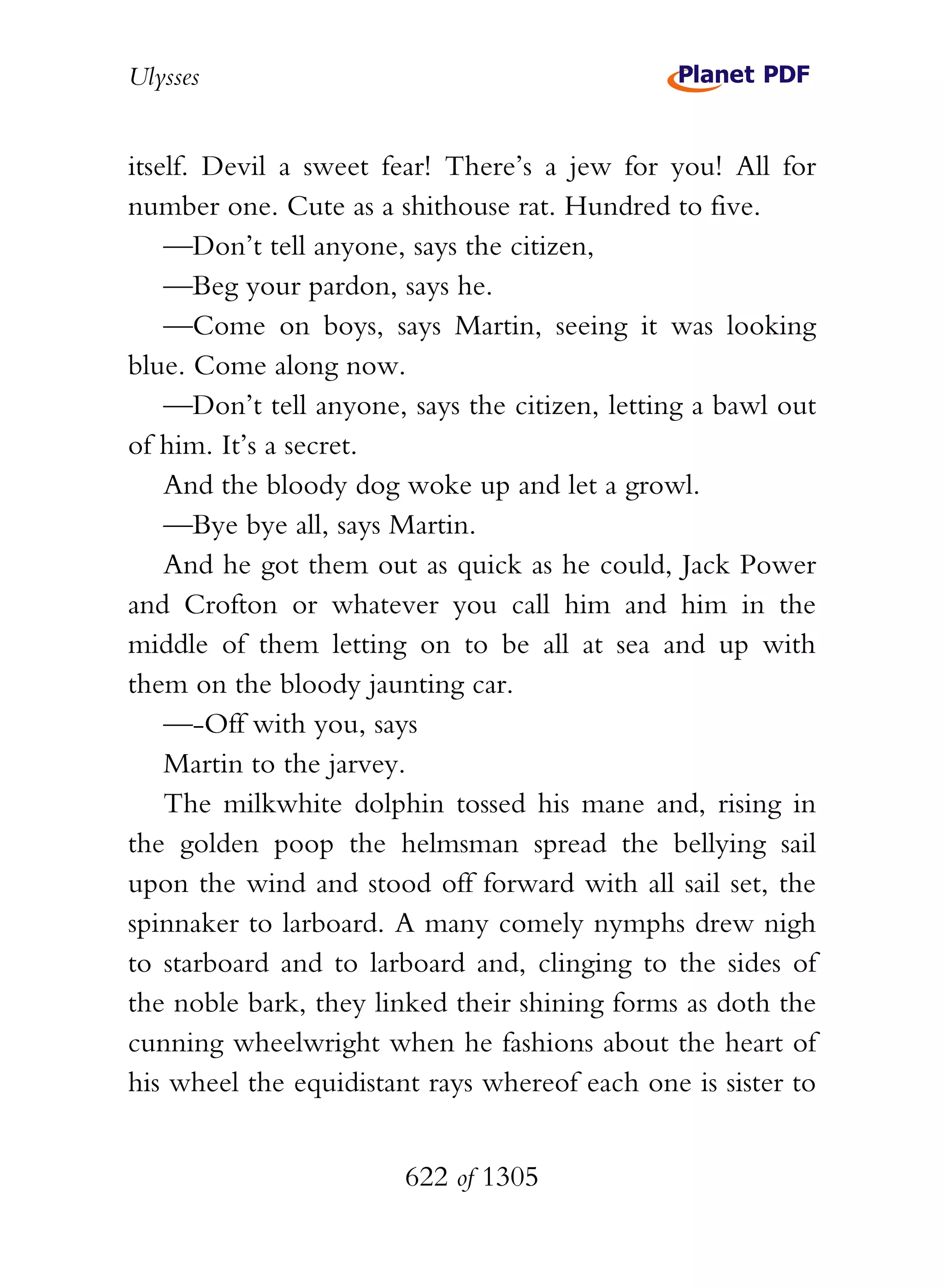 Ulysses


itself. Devil a sweet fear! There’s a jew for you! All for
number one. Cute as a shithouse rat. Hundred to five.
    —Don’t tell anyone, says the citizen,
    —Beg your pardon, says he.
    —Come on boys, says Martin, seeing it was looking
blue. Come along now.
    —Don’t tell anyone, says the citizen, letting a bawl out
of him. It’s a secret.
    And the bloody dog woke up and let a growl.
    —Bye bye all, says Martin.
    And he got them out as quick as he could, Jack Power
and Crofton or whatever you call him and him in the
middle of them letting on to be all at sea and up with
them on the bloody jaunting car.
    —-Off with you, says
    Martin to the jarvey.
    The milkwhite dolphin tossed his mane and, rising in
the golden poop the helmsman spread the bellying sail
upon the wind and stood off forward with all sail set, the
spinnaker to larboard. A many comely nymphs drew nigh
to starboard and to larboard and, clinging to the sides of
the noble bark, they linked their shining forms as doth the
cunning wheelwright when he fashions about the heart of
his wheel the equidistant rays whereof each one is sister to


                        622 of 1305
 