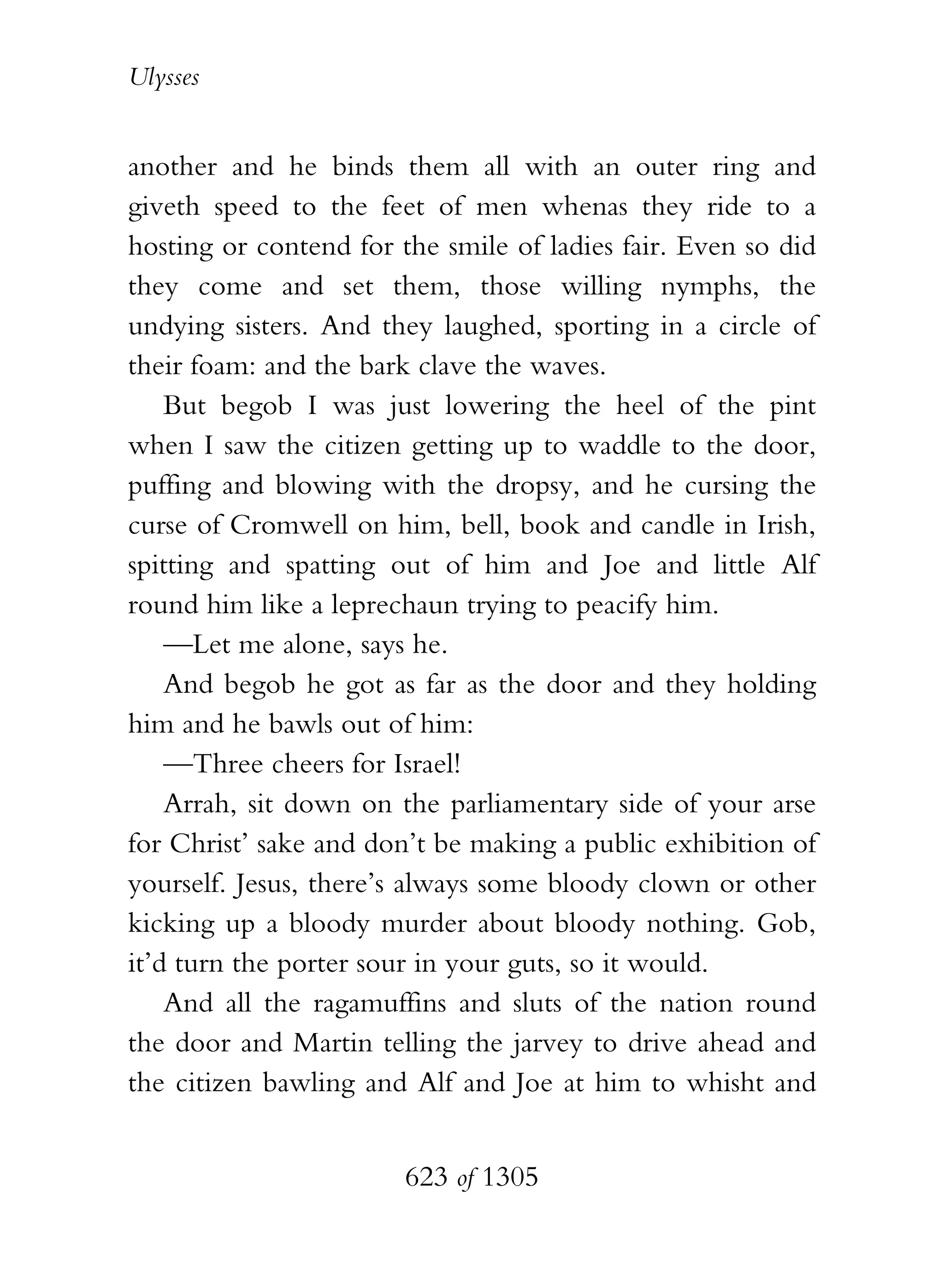 Ulysses


another and he binds them all with an outer ring and
giveth speed to the feet of men whenas they ride to a
hosting or contend for the smile of ladies fair. Even so did
they come and set them, those willing nymphs, the
undying sisters. And they laughed, sporting in a circle of
their foam: and the bark clave the waves.
    But begob I was just lowering the heel of the pint
when I saw the citizen getting up to waddle to the door,
puffing and blowing with the dropsy, and he cursing the
curse of Cromwell on him, bell, book and candle in Irish,
spitting and spatting out of him and Joe and little Alf
round him like a leprechaun trying to peacify him.
    —Let me alone, says he.
    And begob he got as far as the door and they holding
him and he bawls out of him:
    —Three cheers for Israel!
    Arrah, sit down on the parliamentary side of your arse
for Christ’ sake and don’t be making a public exhibition of
yourself. Jesus, there’s always some bloody clown or other
kicking up a bloody murder about bloody nothing. Gob,
it’d turn the porter sour in your guts, so it would.
    And all the ragamuffins and sluts of the nation round
the door and Martin telling the jarvey to drive ahead and
the citizen bawling and Alf and Joe at him to whisht and


                        623 of 1305
 