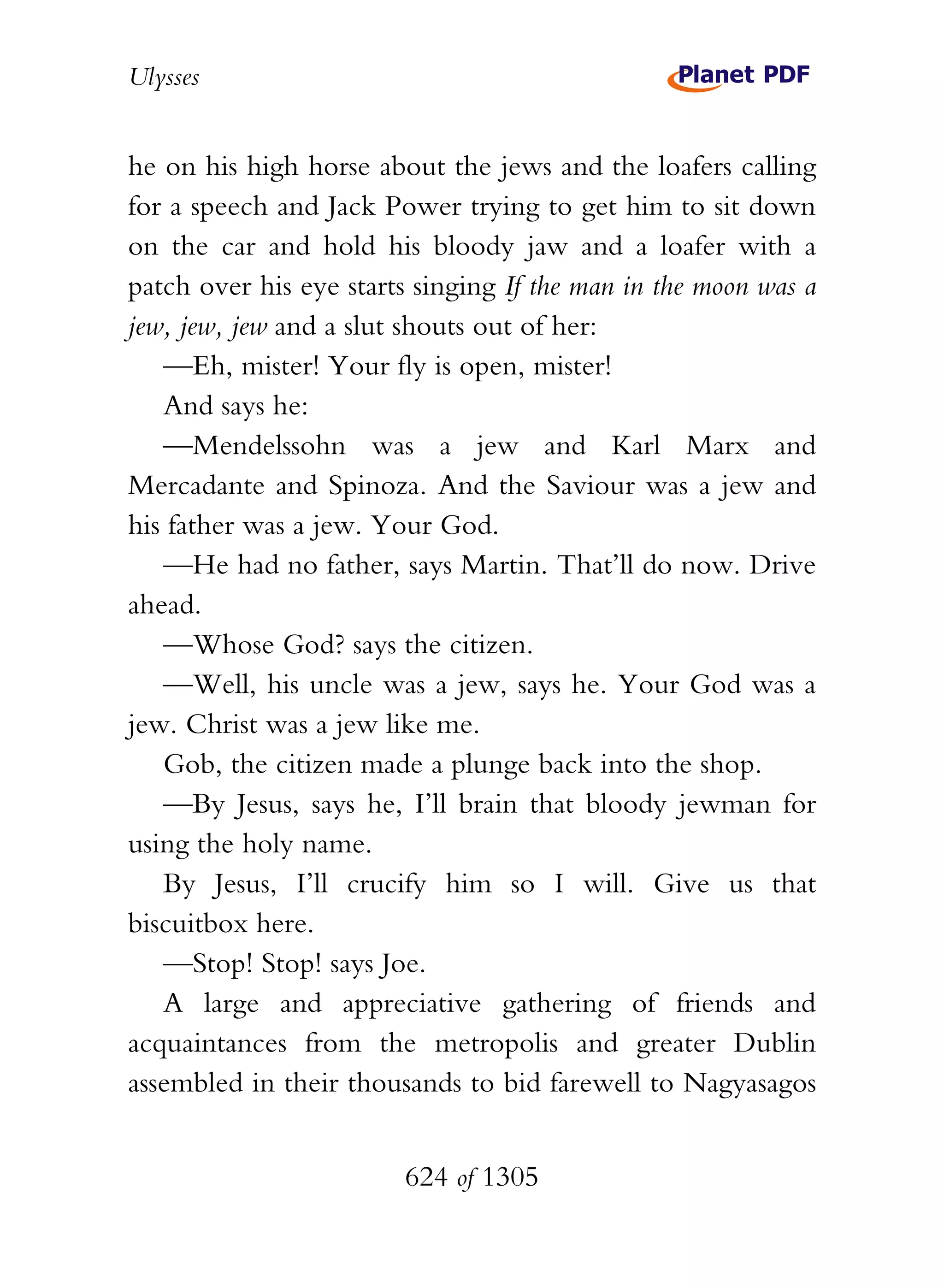 Ulysses


he on his high horse about the jews and the loafers calling
for a speech and Jack Power trying to get him to sit down
on the car and hold his bloody jaw and a loafer with a
patch over his eye starts singing If the man in the moon was a
jew, jew, jew and a slut shouts out of her:
   —Eh, mister! Your fly is open, mister!
   And says he:
   —Mendelssohn was a jew and Karl Marx and
Mercadante and Spinoza. And the Saviour was a jew and
his father was a jew. Your God.
   —He had no father, says Martin. That’ll do now. Drive
ahead.
   —Whose God? says the citizen.
   —Well, his uncle was a jew, says he. Your God was a
jew. Christ was a jew like me.
   Gob, the citizen made a plunge back into the shop.
   —By Jesus, says he, I’ll brain that bloody jewman for
using the holy name.
   By Jesus, I’ll crucify him so I will. Give us that
biscuitbox here.
   —Stop! Stop! says Joe.
   A large and appreciative gathering of friends and
acquaintances from the metropolis and greater Dublin
assembled in their thousands to bid farewell to Nagyasagos


                        624 of 1305
 