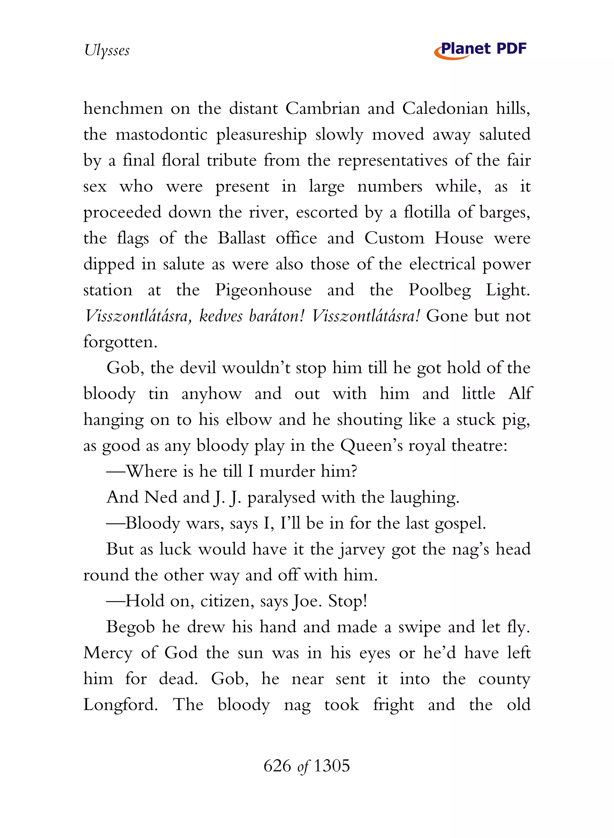 Ulysses


henchmen on the distant Cambrian and Caledonian hills,
the mastodontic pleasureship slowly moved away saluted
by a final floral tribute from the representatives of the fair
sex who were present in large numbers while, as it
proceeded down the river, escorted by a flotilla of barges,
the flags of the Ballast office and Custom House were
dipped in salute as were also those of the electrical power
station at the Pigeonhouse and the Poolbeg Light.
Visszontlátásra, kedves baráton! Visszontlátásra! Gone but not
forgotten.
    Gob, the devil wouldn’t stop him till he got hold of the
bloody tin anyhow and out with him and little Alf
hanging on to his elbow and he shouting like a stuck pig,
as good as any bloody play in the Queen’s royal theatre:
    —Where is he till I murder him?
    And Ned and J. J. paralysed with the laughing.
    —Bloody wars, says I, I’ll be in for the last gospel.
    But as luck would have it the jarvey got the nag’s head
round the other way and off with him.
    —Hold on, citizen, says Joe. Stop!
    Begob he drew his hand and made a swipe and let fly.
Mercy of God the sun was in his eyes or he’d have left
him for dead. Gob, he near sent it into the county
Longford. The bloody nag took fright and the old


                        626 of 1305
 