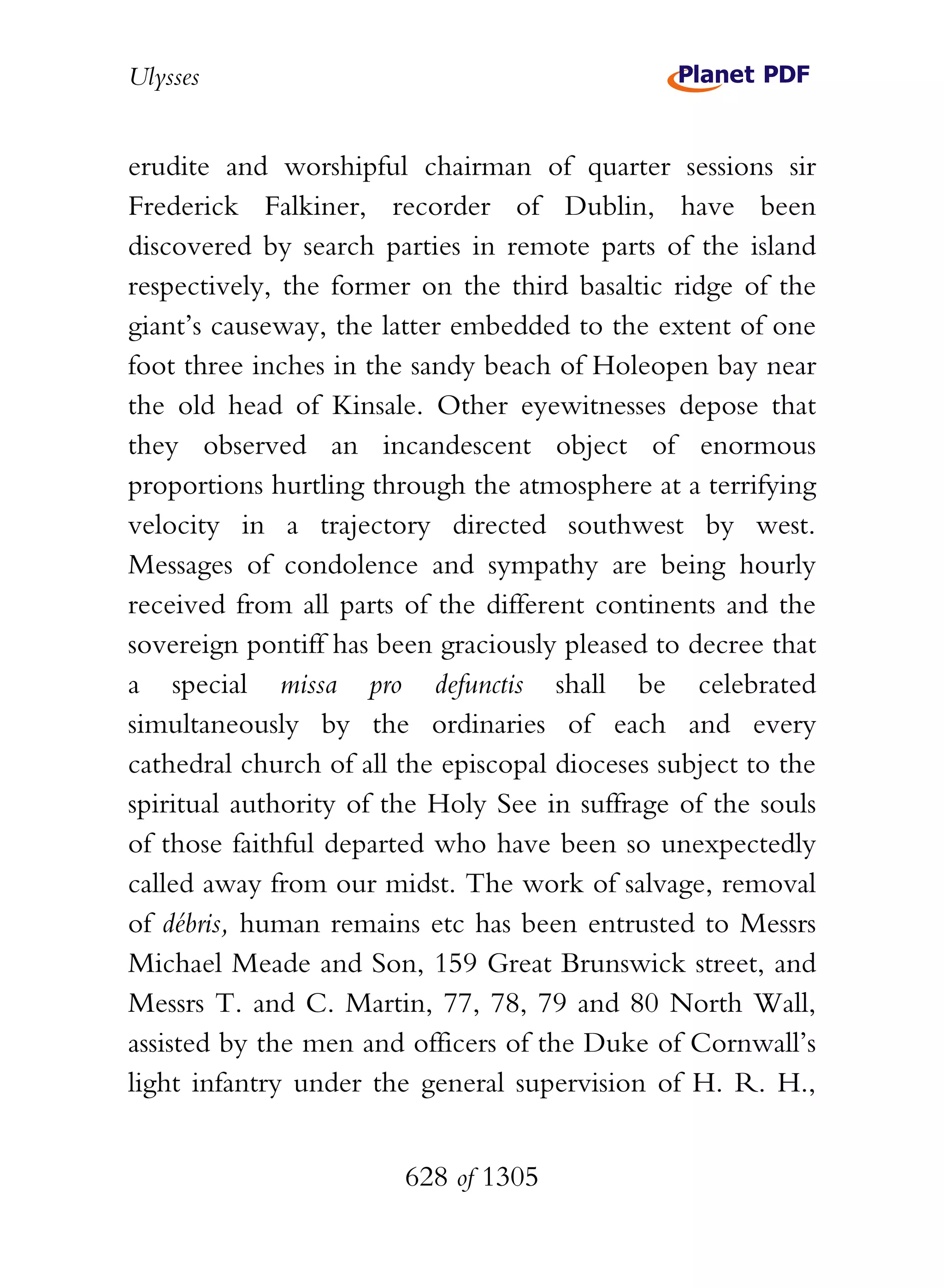 Ulysses


erudite and worshipful chairman of quarter sessions sir
Frederick Falkiner, recorder of Dublin, have been
discovered by search parties in remote parts of the island
respectively, the former on the third basaltic ridge of the
giant’s causeway, the latter embedded to the extent of one
foot three inches in the sandy beach of Holeopen bay near
the old head of Kinsale. Other eyewitnesses depose that
they observed an incandescent object of enormous
proportions hurtling through the atmosphere at a terrifying
velocity in a trajectory directed southwest by west.
Messages of condolence and sympathy are being hourly
received from all parts of the different continents and the
sovereign pontiff has been graciously pleased to decree that
a special missa pro defunctis shall be celebrated
simultaneously by the ordinaries of each and every
cathedral church of all the episcopal dioceses subject to the
spiritual authority of the Holy See in suffrage of the souls
of those faithful departed who have been so unexpectedly
called away from our midst. The work of salvage, removal
of débris, human remains etc has been entrusted to Messrs
Michael Meade and Son, 159 Great Brunswick street, and
Messrs T. and C. Martin, 77, 78, 79 and 80 North Wall,
assisted by the men and officers of the Duke of Cornwall’s
light infantry under the general supervision of H. R. H.,


                        628 of 1305
 