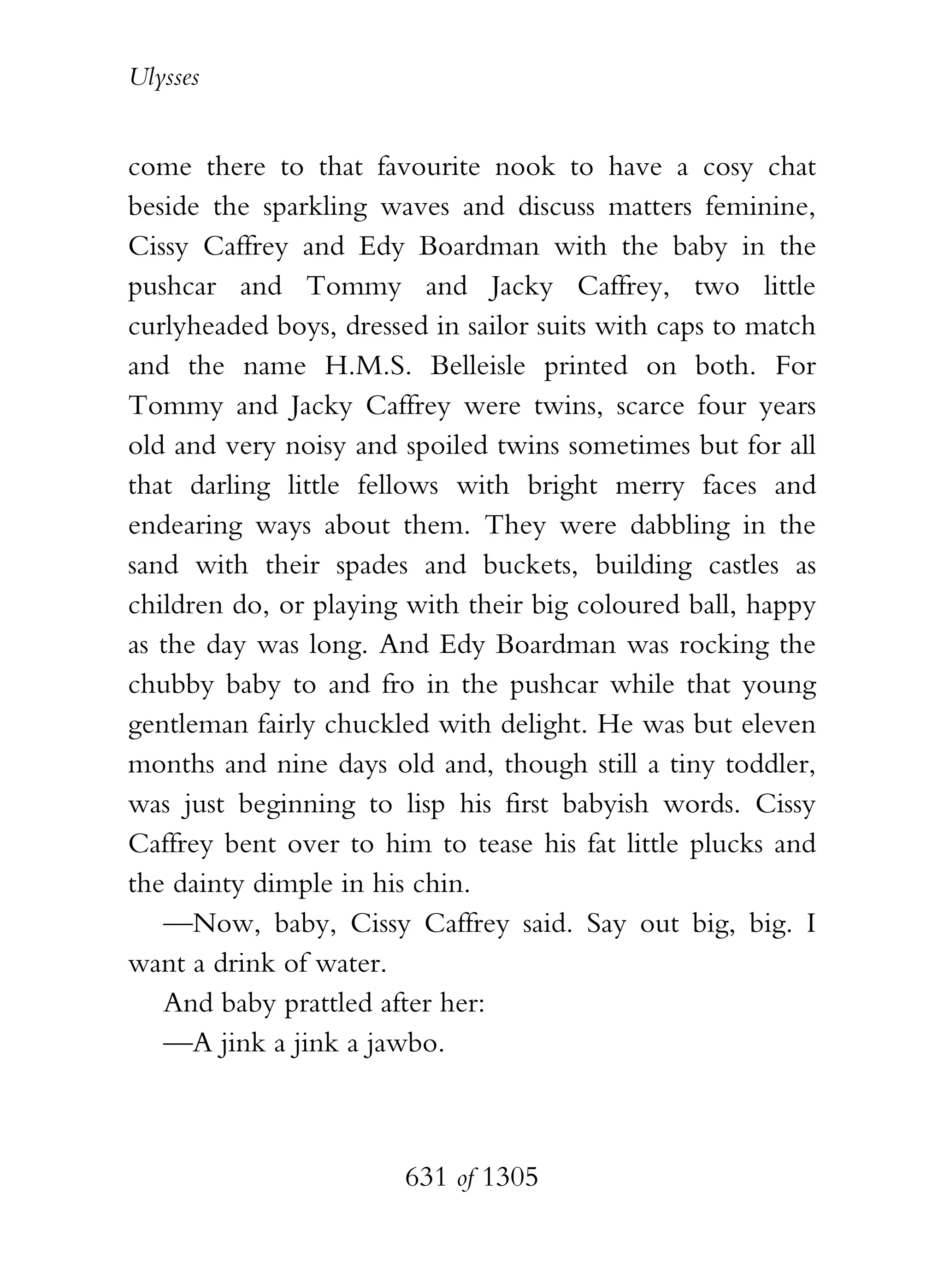 Ulysses


come there to that favourite nook to have a cosy chat
beside the sparkling waves and discuss matters feminine,
Cissy Caffrey and Edy Boardman with the baby in the
pushcar and Tommy and Jacky Caffrey, two little
curlyheaded boys, dressed in sailor suits with caps to match
and the name H.M.S. Belleisle printed on both. For
Tommy and Jacky Caffrey were twins, scarce four years
old and very noisy and spoiled twins sometimes but for all
that darling little fellows with bright merry faces and
endearing ways about them. They were dabbling in the
sand with their spades and buckets, building castles as
children do, or playing with their big coloured ball, happy
as the day was long. And Edy Boardman was rocking the
chubby baby to and fro in the pushcar while that young
gentleman fairly chuckled with delight. He was but eleven
months and nine days old and, though still a tiny toddler,
was just beginning to lisp his first babyish words. Cissy
Caffrey bent over to him to tease his fat little plucks and
the dainty dimple in his chin.
    —Now, baby, Cissy Caffrey said. Say out big, big. I
want a drink of water.
    And baby prattled after her:
    —A jink a jink a jawbo.



                        631 of 1305
 