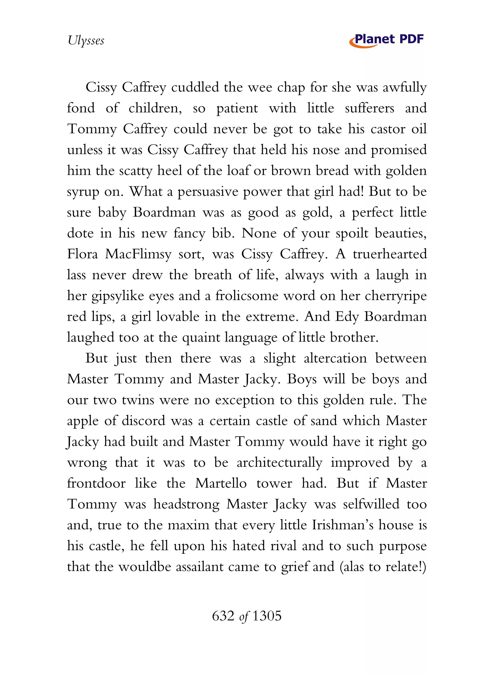 Ulysses


    Cissy Caffrey cuddled the wee chap for she was awfully
fond of children, so patient with little sufferers and
Tommy Caffrey could never be got to take his castor oil
unless it was Cissy Caffrey that held his nose and promised
him the scatty heel of the loaf or brown bread with golden
syrup on. What a persuasive power that girl had! But to be
sure baby Boardman was as good as gold, a perfect little
dote in his new fancy bib. None of your spoilt beauties,
Flora MacFlimsy sort, was Cissy Caffrey. A truerhearted
lass never drew the breath of life, always with a laugh in
her gipsylike eyes and a frolicsome word on her cherryripe
red lips, a girl lovable in the extreme. And Edy Boardman
laughed too at the quaint language of little brother.
    But just then there was a slight altercation between
Master Tommy and Master Jacky. Boys will be boys and
our two twins were no exception to this golden rule. The
apple of discord was a certain castle of sand which Master
Jacky had built and Master Tommy would have it right go
wrong that it was to be architecturally improved by a
frontdoor like the Martello tower had. But if Master
Tommy was headstrong Master Jacky was selfwilled too
and, true to the maxim that every little Irishman’s house is
his castle, he fell upon his hated rival and to such purpose
that the wouldbe assailant came to grief and (alas to relate!)


                        632 of 1305
 