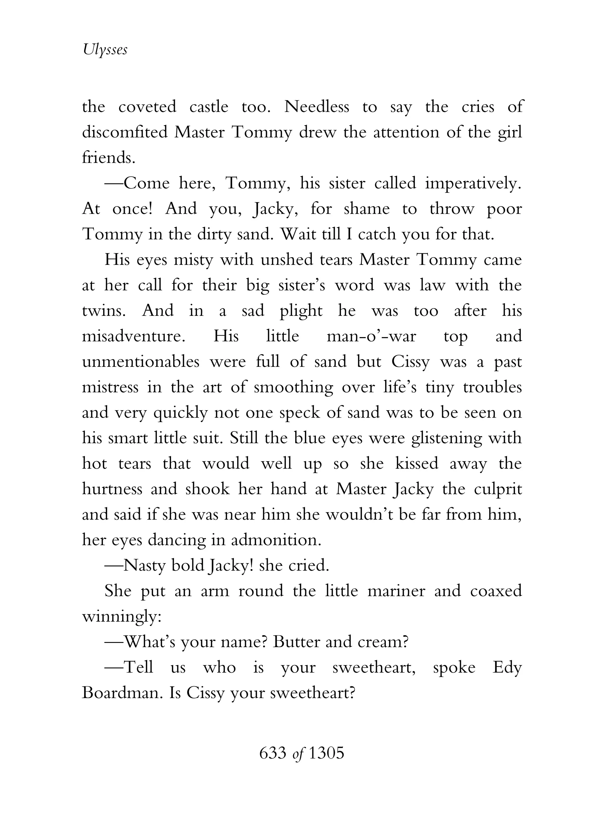 Ulysses


the coveted castle too. Needless to say the cries of
discomfited Master Tommy drew the attention of the girl
friends.
    —Come here, Tommy, his sister called imperatively.
At once! And you, Jacky, for shame to throw poor
Tommy in the dirty sand. Wait till I catch you for that.
    His eyes misty with unshed tears Master Tommy came
at her call for their big sister’s word was law with the
twins. And in a sad plight he was too after his
misadventure. His little man-o’-war top and
unmentionables were full of sand but Cissy was a past
mistress in the art of smoothing over life’s tiny troubles
and very quickly not one speck of sand was to be seen on
his smart little suit. Still the blue eyes were glistening with
hot tears that would well up so she kissed away the
hurtness and shook her hand at Master Jacky the culprit
and said if she was near him she wouldn’t be far from him,
her eyes dancing in admonition.
    —Nasty bold Jacky! she cried.
    She put an arm round the little mariner and coaxed
winningly:
    —What’s your name? Butter and cream?
    —Tell us who is your sweetheart, spoke Edy
Boardman. Is Cissy your sweetheart?


                         633 of 1305
 
