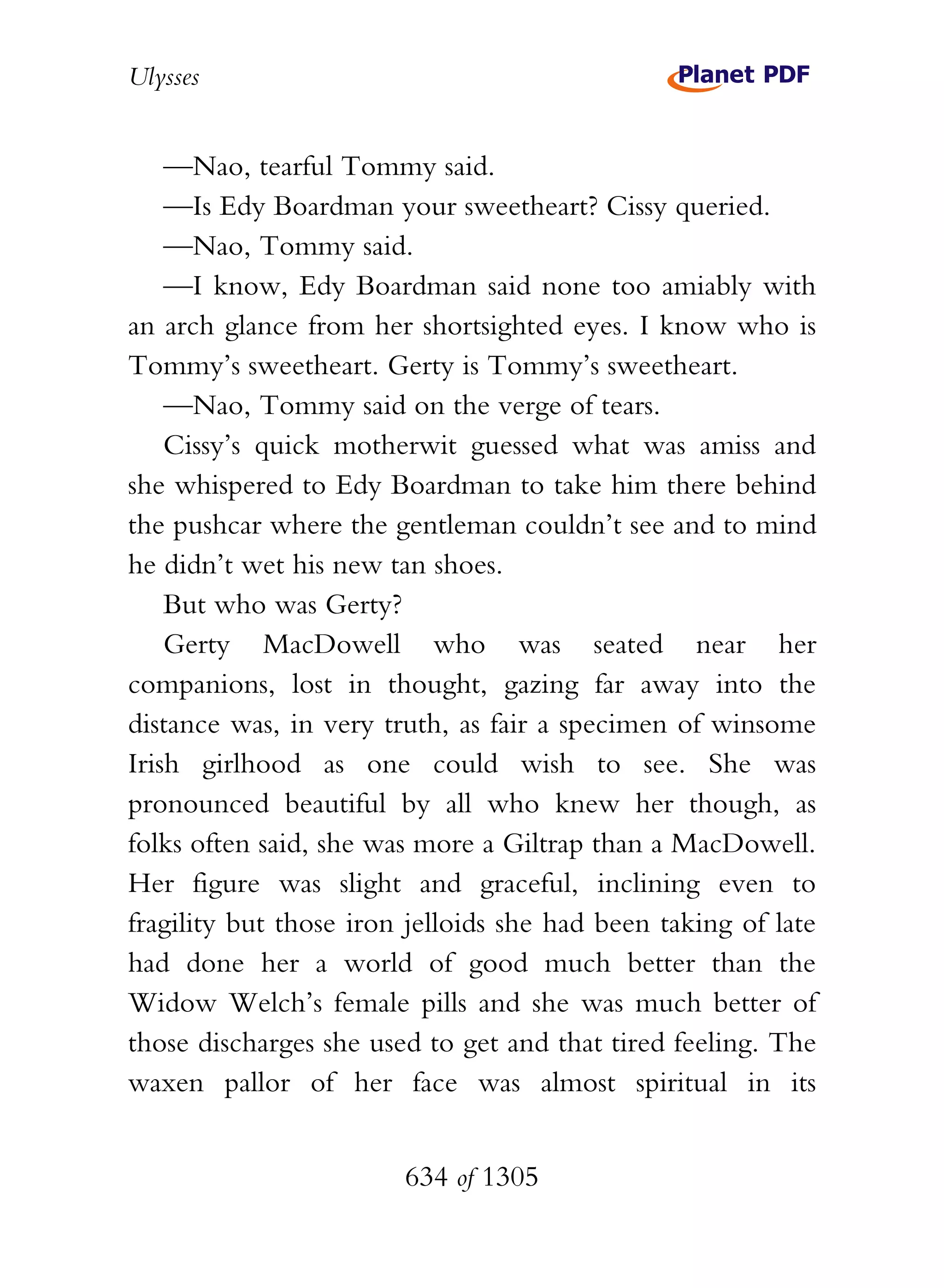 Ulysses


    —Nao, tearful Tommy said.
    —Is Edy Boardman your sweetheart? Cissy queried.
    —Nao, Tommy said.
    —I know, Edy Boardman said none too amiably with
an arch glance from her shortsighted eyes. I know who is
Tommy’s sweetheart. Gerty is Tommy’s sweetheart.
    —Nao, Tommy said on the verge of tears.
    Cissy’s quick motherwit guessed what was amiss and
she whispered to Edy Boardman to take him there behind
the pushcar where the gentleman couldn’t see and to mind
he didn’t wet his new tan shoes.
    But who was Gerty?
    Gerty MacDowell who was seated near her
companions, lost in thought, gazing far away into the
distance was, in very truth, as fair a specimen of winsome
Irish girlhood as one could wish to see. She was
pronounced beautiful by all who knew her though, as
folks often said, she was more a Giltrap than a MacDowell.
Her figure was slight and graceful, inclining even to
fragility but those iron jelloids she had been taking of late
had done her a world of good much better than the
Widow Welch’s female pills and she was much better of
those discharges she used to get and that tired feeling. The
waxen pallor of her face was almost spiritual in its


                        634 of 1305
 