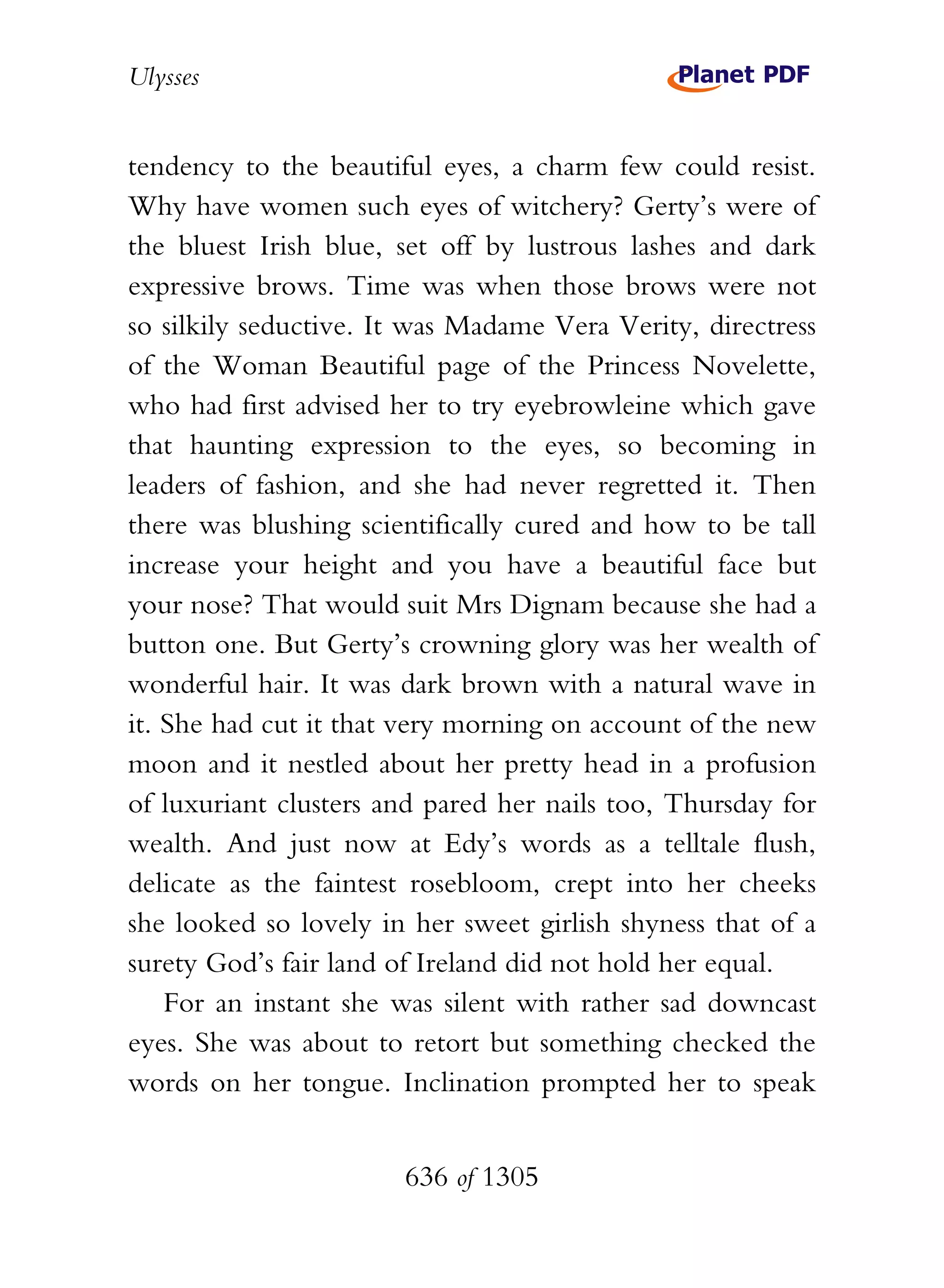 Ulysses


tendency to the beautiful eyes, a charm few could resist.
Why have women such eyes of witchery? Gerty’s were of
the bluest Irish blue, set off by lustrous lashes and dark
expressive brows. Time was when those brows were not
so silkily seductive. It was Madame Vera Verity, directress
of the Woman Beautiful page of the Princess Novelette,
who had first advised her to try eyebrowleine which gave
that haunting expression to the eyes, so becoming in
leaders of fashion, and she had never regretted it. Then
there was blushing scientifically cured and how to be tall
increase your height and you have a beautiful face but
your nose? That would suit Mrs Dignam because she had a
button one. But Gerty’s crowning glory was her wealth of
wonderful hair. It was dark brown with a natural wave in
it. She had cut it that very morning on account of the new
moon and it nestled about her pretty head in a profusion
of luxuriant clusters and pared her nails too, Thursday for
wealth. And just now at Edy’s words as a telltale flush,
delicate as the faintest rosebloom, crept into her cheeks
she looked so lovely in her sweet girlish shyness that of a
surety God’s fair land of Ireland did not hold her equal.
    For an instant she was silent with rather sad downcast
eyes. She was about to retort but something checked the
words on her tongue. Inclination prompted her to speak


                       636 of 1305
 