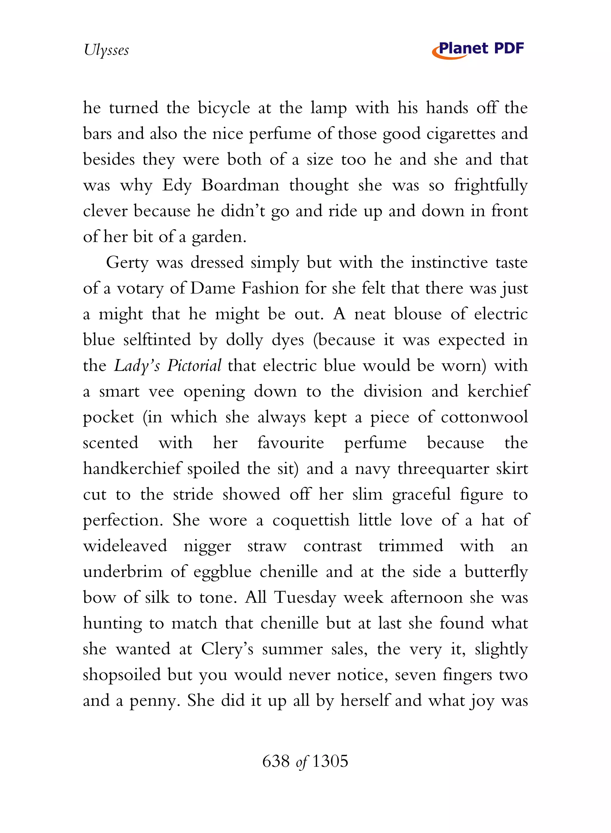 Ulysses


he turned the bicycle at the lamp with his hands off the
bars and also the nice perfume of those good cigarettes and
besides they were both of a size too he and she and that
was why Edy Boardman thought she was so frightfully
clever because he didn’t go and ride up and down in front
of her bit of a garden.
   Gerty was dressed simply but with the instinctive taste
of a votary of Dame Fashion for she felt that there was just
a might that he might be out. A neat blouse of electric
blue selftinted by dolly dyes (because it was expected in
the Lady’s Pictorial that electric blue would be worn) with
a smart vee opening down to the division and kerchief
pocket (in which she always kept a piece of cottonwool
scented with her favourite perfume because the
handkerchief spoiled the sit) and a navy threequarter skirt
cut to the stride showed off her slim graceful figure to
perfection. She wore a coquettish little love of a hat of
wideleaved nigger straw contrast trimmed with an
underbrim of eggblue chenille and at the side a butterfly
bow of silk to tone. All Tuesday week afternoon she was
hunting to match that chenille but at last she found what
she wanted at Clery’s summer sales, the very it, slightly
shopsoiled but you would never notice, seven fingers two
and a penny. She did it up all by herself and what joy was


                        638 of 1305
 