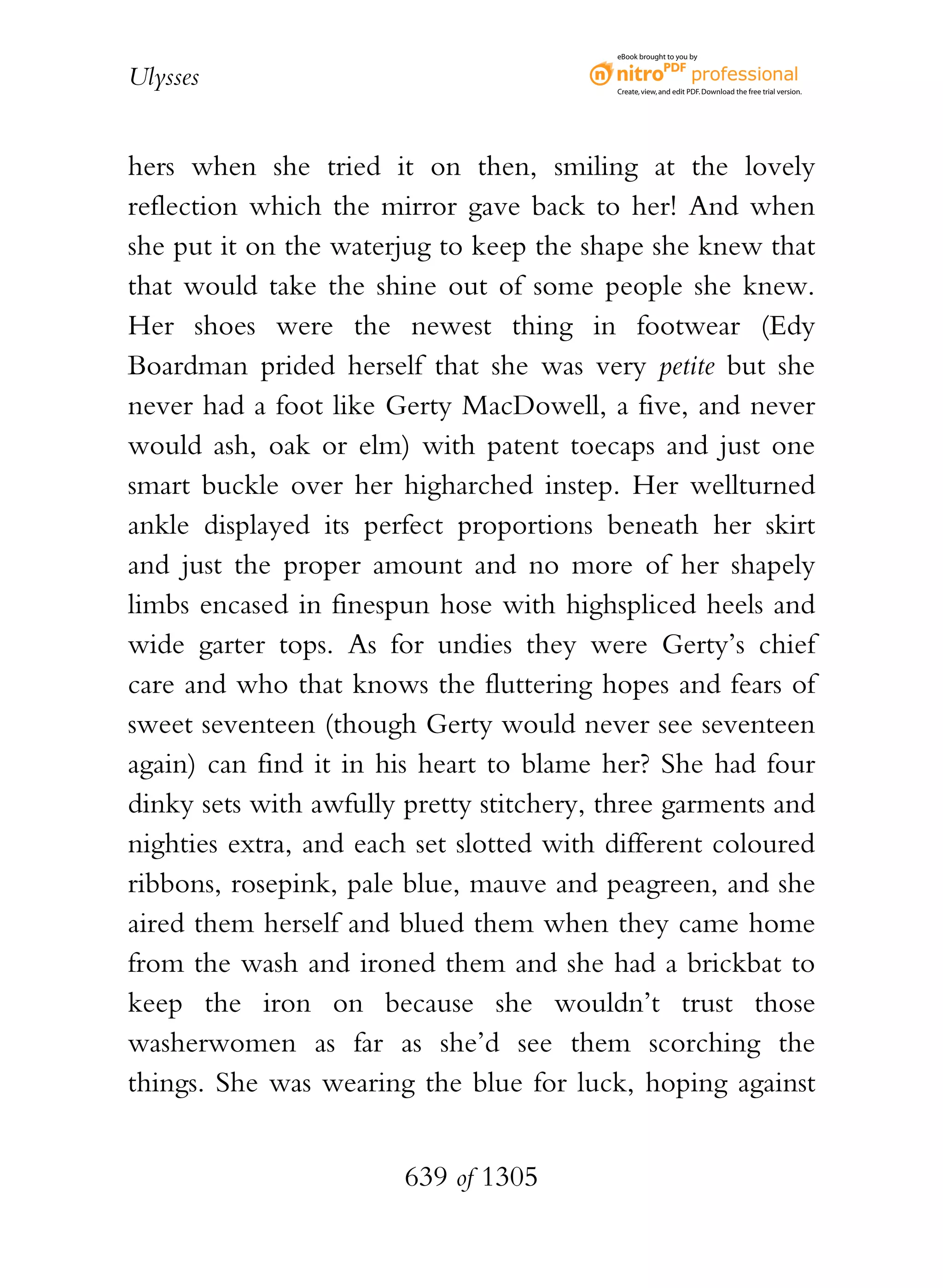 eBook brought to you by


Ulysses                                   Create, view, and edit PDF. Download the free trial version.




hers when she tried it on then, smiling at the lovely
reflection which the mirror gave back to her! And when
she put it on the waterjug to keep the shape she knew that
that would take the shine out of some people she knew.
Her shoes were the newest thing in footwear (Edy
Boardman prided herself that she was very petite but she
never had a foot like Gerty MacDowell, a five, and never
would ash, oak or elm) with patent toecaps and just one
smart buckle over her higharched instep. Her wellturned
ankle displayed its perfect proportions beneath her skirt
and just the proper amount and no more of her shapely
limbs encased in finespun hose with highspliced heels and
wide garter tops. As for undies they were Gerty’s chief
care and who that knows the fluttering hopes and fears of
sweet seventeen (though Gerty would never see seventeen
again) can find it in his heart to blame her? She had four
dinky sets with awfully pretty stitchery, three garments and
nighties extra, and each set slotted with different coloured
ribbons, rosepink, pale blue, mauve and peagreen, and she
aired them herself and blued them when they came home
from the wash and ironed them and she had a brickbat to
keep the iron on because she wouldn’t trust those
washerwomen as far as she’d see them scorching the
things. She was wearing the blue for luck, hoping against


                        639 of 1305
 
