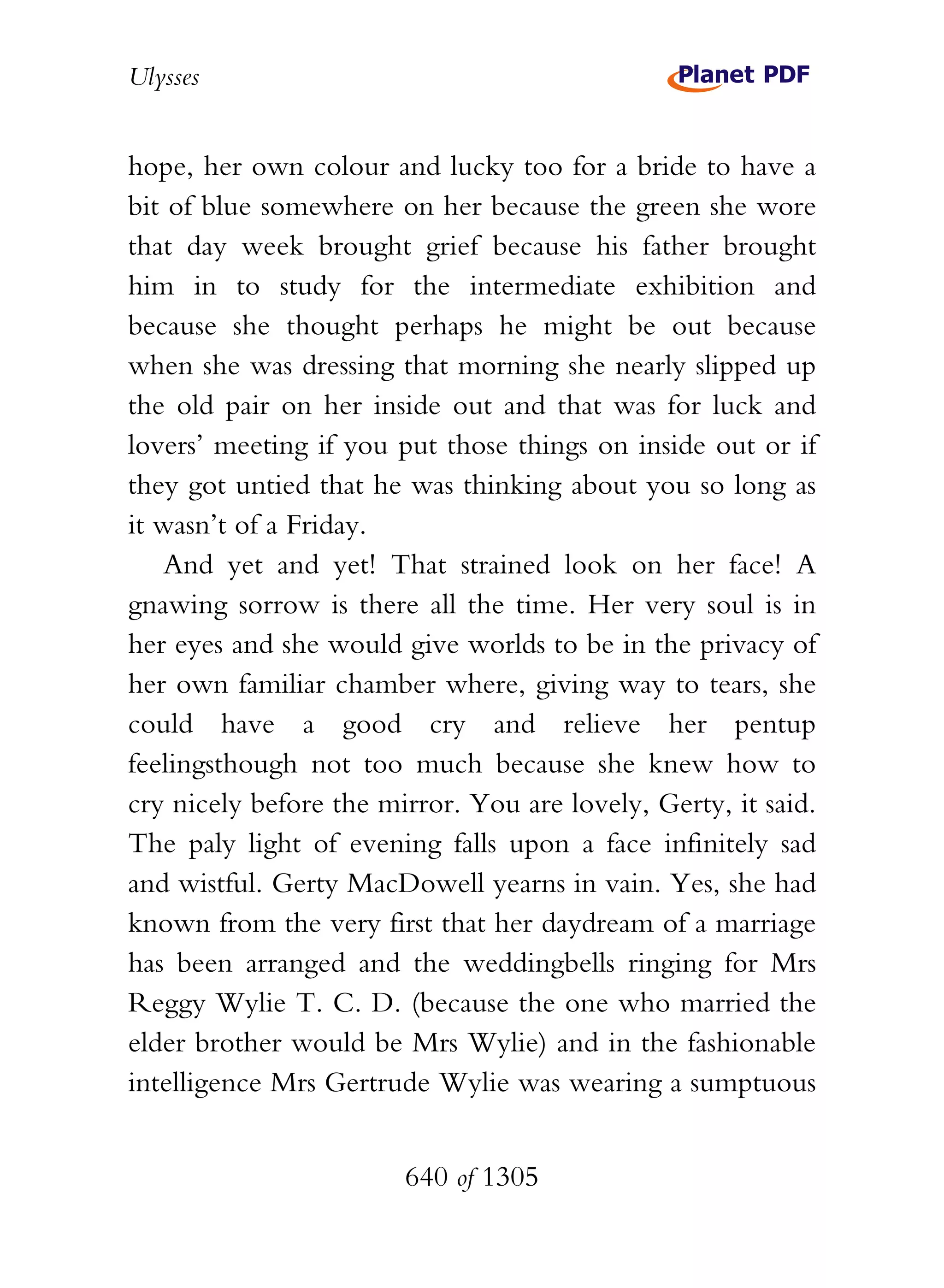 Ulysses


hope, her own colour and lucky too for a bride to have a
bit of blue somewhere on her because the green she wore
that day week brought grief because his father brought
him in to study for the intermediate exhibition and
because she thought perhaps he might be out because
when she was dressing that morning she nearly slipped up
the old pair on her inside out and that was for luck and
lovers’ meeting if you put those things on inside out or if
they got untied that he was thinking about you so long as
it wasn’t of a Friday.
   And yet and yet! That strained look on her face! A
gnawing sorrow is there all the time. Her very soul is in
her eyes and she would give worlds to be in the privacy of
her own familiar chamber where, giving way to tears, she
could have a good cry and relieve her pentup
feelingsthough not too much because she knew how to
cry nicely before the mirror. You are lovely, Gerty, it said.
The paly light of evening falls upon a face infinitely sad
and wistful. Gerty MacDowell yearns in vain. Yes, she had
known from the very first that her daydream of a marriage
has been arranged and the weddingbells ringing for Mrs
Reggy Wylie T. C. D. (because the one who married the
elder brother would be Mrs Wylie) and in the fashionable
intelligence Mrs Gertrude Wylie was wearing a sumptuous


                        640 of 1305
 