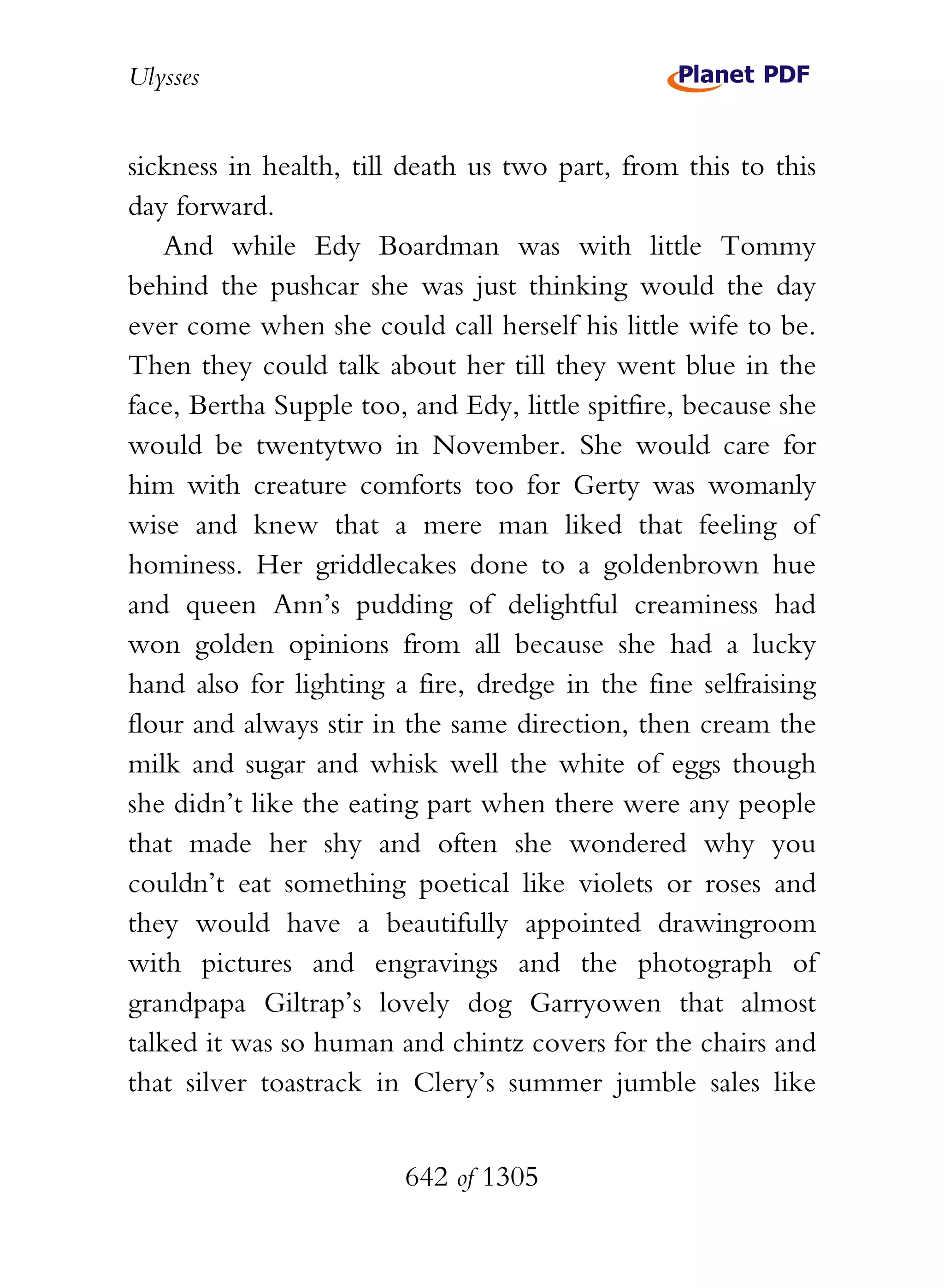 Ulysses


sickness in health, till death us two part, from this to this
day forward.
    And while Edy Boardman was with little Tommy
behind the pushcar she was just thinking would the day
ever come when she could call herself his little wife to be.
Then they could talk about her till they went blue in the
face, Bertha Supple too, and Edy, little spitfire, because she
would be twentytwo in November. She would care for
him with creature comforts too for Gerty was womanly
wise and knew that a mere man liked that feeling of
hominess. Her griddlecakes done to a goldenbrown hue
and queen Ann’s pudding of delightful creaminess had
won golden opinions from all because she had a lucky
hand also for lighting a fire, dredge in the fine selfraising
flour and always stir in the same direction, then cream the
milk and sugar and whisk well the white of eggs though
she didn’t like the eating part when there were any people
that made her shy and often she wondered why you
couldn’t eat something poetical like violets or roses and
they would have a beautifully appointed drawingroom
with pictures and engravings and the photograph of
grandpapa Giltrap’s lovely dog Garryowen that almost
talked it was so human and chintz covers for the chairs and
that silver toastrack in Clery’s summer jumble sales like


                        642 of 1305
 