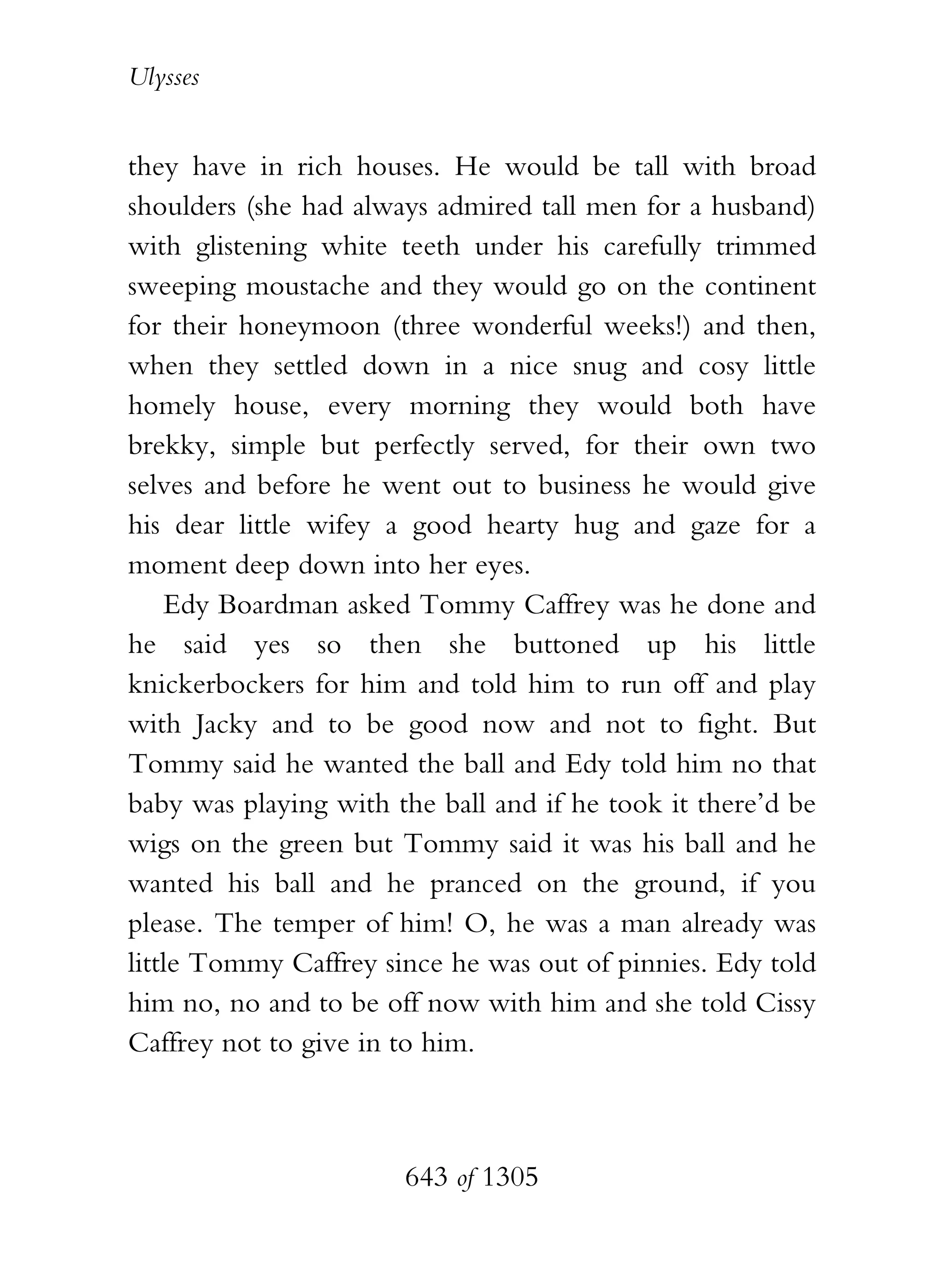 Ulysses


they have in rich houses. He would be tall with broad
shoulders (she had always admired tall men for a husband)
with glistening white teeth under his carefully trimmed
sweeping moustache and they would go on the continent
for their honeymoon (three wonderful weeks!) and then,
when they settled down in a nice snug and cosy little
homely house, every morning they would both have
brekky, simple but perfectly served, for their own two
selves and before he went out to business he would give
his dear little wifey a good hearty hug and gaze for a
moment deep down into her eyes.
    Edy Boardman asked Tommy Caffrey was he done and
he said yes so then she buttoned up his little
knickerbockers for him and told him to run off and play
with Jacky and to be good now and not to fight. But
Tommy said he wanted the ball and Edy told him no that
baby was playing with the ball and if he took it there’d be
wigs on the green but Tommy said it was his ball and he
wanted his ball and he pranced on the ground, if you
please. The temper of him! O, he was a man already was
little Tommy Caffrey since he was out of pinnies. Edy told
him no, no and to be off now with him and she told Cissy
Caffrey not to give in to him.



                       643 of 1305
 