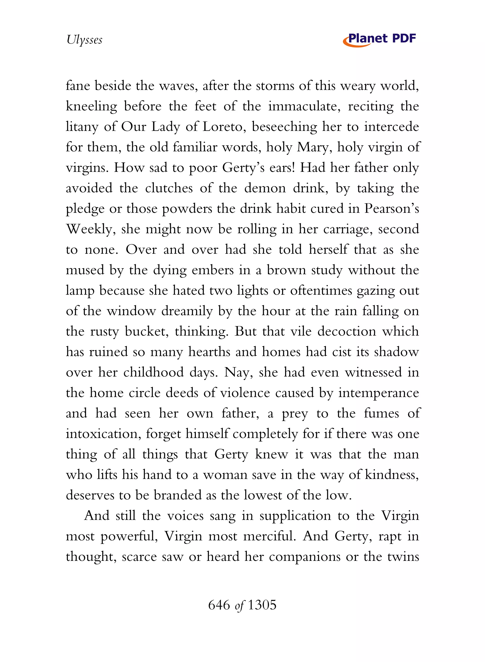 Ulysses


fane beside the waves, after the storms of this weary world,
kneeling before the feet of the immaculate, reciting the
litany of Our Lady of Loreto, beseeching her to intercede
for them, the old familiar words, holy Mary, holy virgin of
virgins. How sad to poor Gerty’s ears! Had her father only
avoided the clutches of the demon drink, by taking the
pledge or those powders the drink habit cured in Pearson’s
Weekly, she might now be rolling in her carriage, second
to none. Over and over had she told herself that as she
mused by the dying embers in a brown study without the
lamp because she hated two lights or oftentimes gazing out
of the window dreamily by the hour at the rain falling on
the rusty bucket, thinking. But that vile decoction which
has ruined so many hearths and homes had cist its shadow
over her childhood days. Nay, she had even witnessed in
the home circle deeds of violence caused by intemperance
and had seen her own father, a prey to the fumes of
intoxication, forget himself completely for if there was one
thing of all things that Gerty knew it was that the man
who lifts his hand to a woman save in the way of kindness,
deserves to be branded as the lowest of the low.
    And still the voices sang in supplication to the Virgin
most powerful, Virgin most merciful. And Gerty, rapt in
thought, scarce saw or heard her companions or the twins


                        646 of 1305
 
