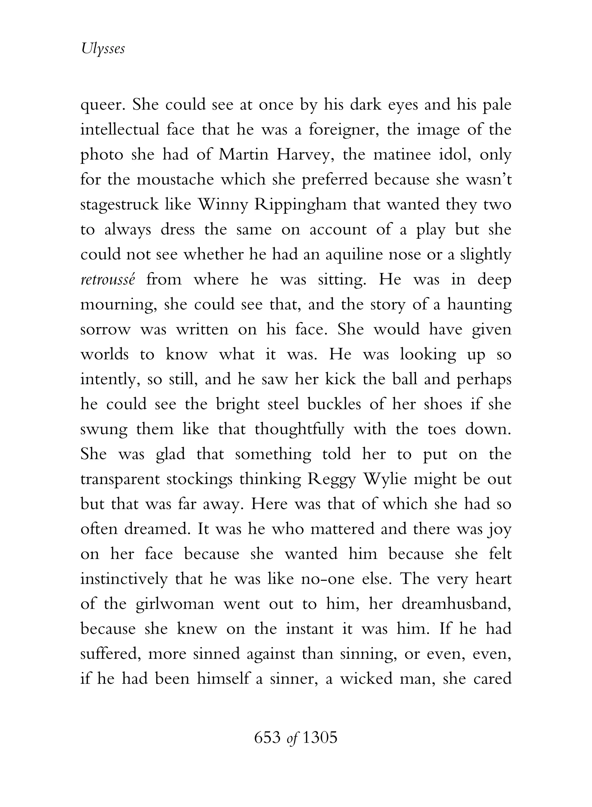 Ulysses


queer. She could see at once by his dark eyes and his pale
intellectual face that he was a foreigner, the image of the
photo she had of Martin Harvey, the matinee idol, only
for the moustache which she preferred because she wasn’t
stagestruck like Winny Rippingham that wanted they two
to always dress the same on account of a play but she
could not see whether he had an aquiline nose or a slightly
retroussé from where he was sitting. He was in deep
mourning, she could see that, and the story of a haunting
sorrow was written on his face. She would have given
worlds to know what it was. He was looking up so
intently, so still, and he saw her kick the ball and perhaps
he could see the bright steel buckles of her shoes if she
swung them like that thoughtfully with the toes down.
She was glad that something told her to put on the
transparent stockings thinking Reggy Wylie might be out
but that was far away. Here was that of which she had so
often dreamed. It was he who mattered and there was joy
on her face because she wanted him because she felt
instinctively that he was like no-one else. The very heart
of the girlwoman went out to him, her dreamhusband,
because she knew on the instant it was him. If he had
suffered, more sinned against than sinning, or even, even,
if he had been himself a sinner, a wicked man, she cared


                        653 of 1305
 