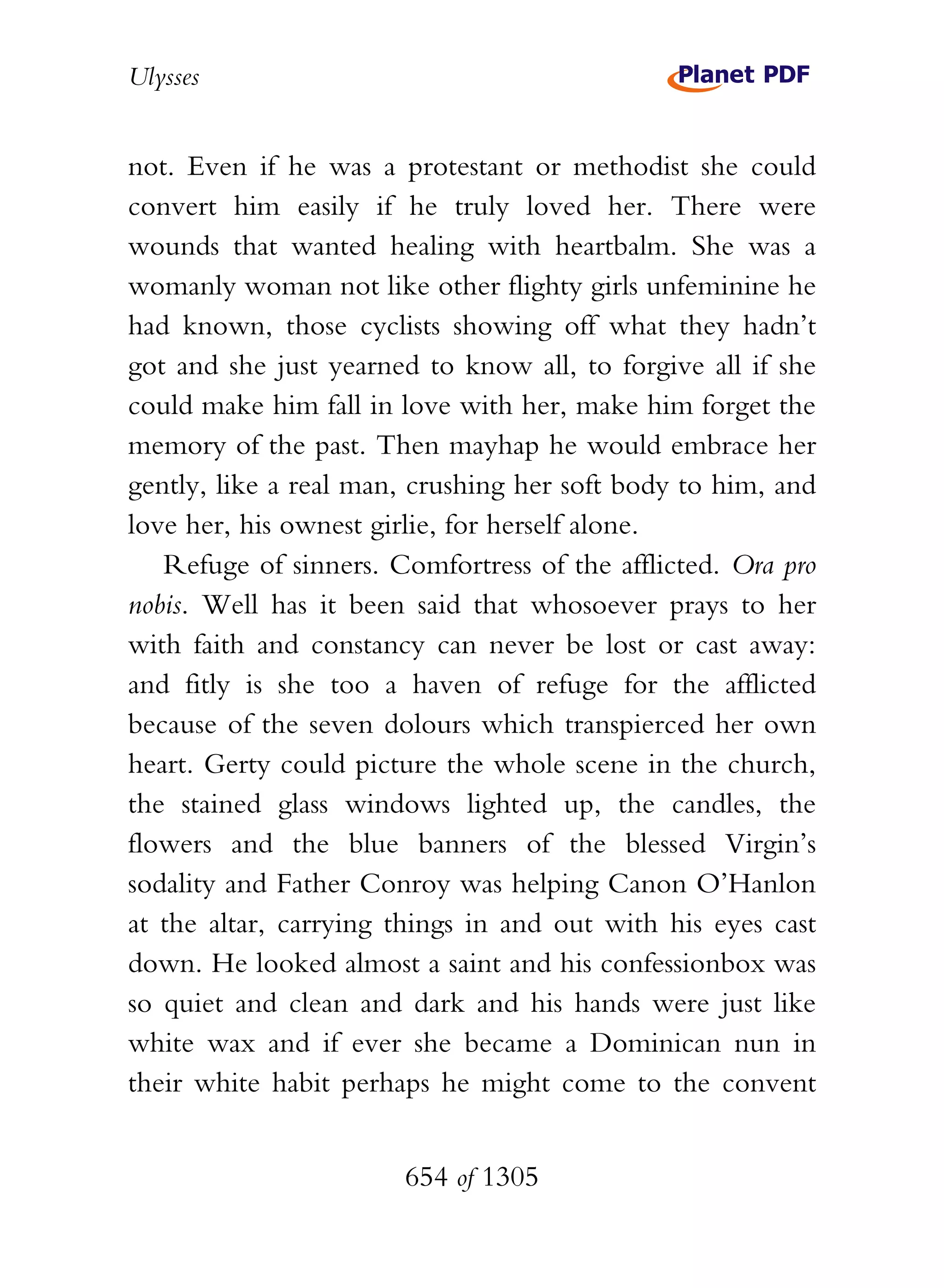 Ulysses


not. Even if he was a protestant or methodist she could
convert him easily if he truly loved her. There were
wounds that wanted healing with heartbalm. She was a
womanly woman not like other flighty girls unfeminine he
had known, those cyclists showing off what they hadn’t
got and she just yearned to know all, to forgive all if she
could make him fall in love with her, make him forget the
memory of the past. Then mayhap he would embrace her
gently, like a real man, crushing her soft body to him, and
love her, his ownest girlie, for herself alone.
   Refuge of sinners. Comfortress of the afflicted. Ora pro
nobis. Well has it been said that whosoever prays to her
with faith and constancy can never be lost or cast away:
and fitly is she too a haven of refuge for the afflicted
because of the seven dolours which transpierced her own
heart. Gerty could picture the whole scene in the church,
the stained glass windows lighted up, the candles, the
flowers and the blue banners of the blessed Virgin’s
sodality and Father Conroy was helping Canon O’Hanlon
at the altar, carrying things in and out with his eyes cast
down. He looked almost a saint and his confessionbox was
so quiet and clean and dark and his hands were just like
white wax and if ever she became a Dominican nun in
their white habit perhaps he might come to the convent


                       654 of 1305
 