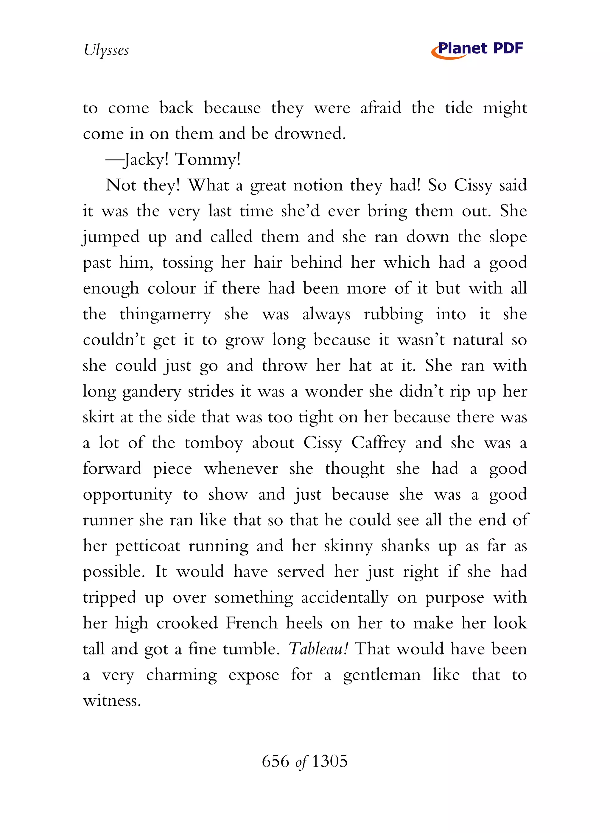 Ulysses


to come back because they were afraid the tide might
come in on them and be drowned.
    —Jacky! Tommy!
    Not they! What a great notion they had! So Cissy said
it was the very last time she’d ever bring them out. She
jumped up and called them and she ran down the slope
past him, tossing her hair behind her which had a good
enough colour if there had been more of it but with all
the thingamerry she was always rubbing into it she
couldn’t get it to grow long because it wasn’t natural so
she could just go and throw her hat at it. She ran with
long gandery strides it was a wonder she didn’t rip up her
skirt at the side that was too tight on her because there was
a lot of the tomboy about Cissy Caffrey and she was a
forward piece whenever she thought she had a good
opportunity to show and just because she was a good
runner she ran like that so that he could see all the end of
her petticoat running and her skinny shanks up as far as
possible. It would have served her just right if she had
tripped up over something accidentally on purpose with
her high crooked French heels on her to make her look
tall and got a fine tumble. Tableau! That would have been
a very charming expose for a gentleman like that to
witness.


                        656 of 1305
 