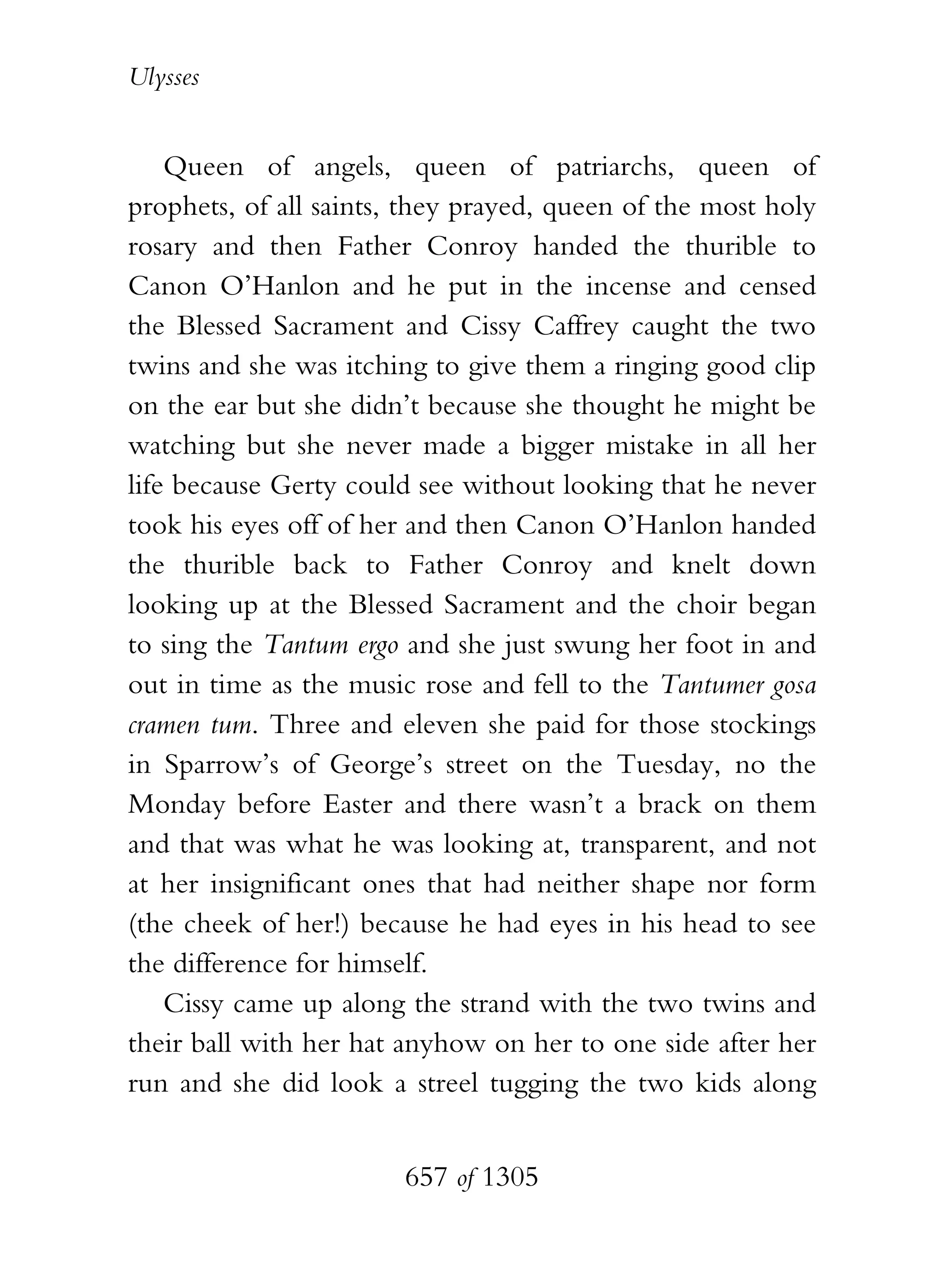 Ulysses


    Queen of angels, queen of patriarchs, queen of
prophets, of all saints, they prayed, queen of the most holy
rosary and then Father Conroy handed the thurible to
Canon O’Hanlon and he put in the incense and censed
the Blessed Sacrament and Cissy Caffrey caught the two
twins and she was itching to give them a ringing good clip
on the ear but she didn’t because she thought he might be
watching but she never made a bigger mistake in all her
life because Gerty could see without looking that he never
took his eyes off of her and then Canon O’Hanlon handed
the thurible back to Father Conroy and knelt down
looking up at the Blessed Sacrament and the choir began
to sing the Tantum ergo and she just swung her foot in and
out in time as the music rose and fell to the Tantumer gosa
cramen tum. Three and eleven she paid for those stockings
in Sparrow’s of George’s street on the Tuesday, no the
Monday before Easter and there wasn’t a brack on them
and that was what he was looking at, transparent, and not
at her insignificant ones that had neither shape nor form
(the cheek of her!) because he had eyes in his head to see
the difference for himself.
    Cissy came up along the strand with the two twins and
their ball with her hat anyhow on her to one side after her
run and she did look a streel tugging the two kids along


                        657 of 1305
 