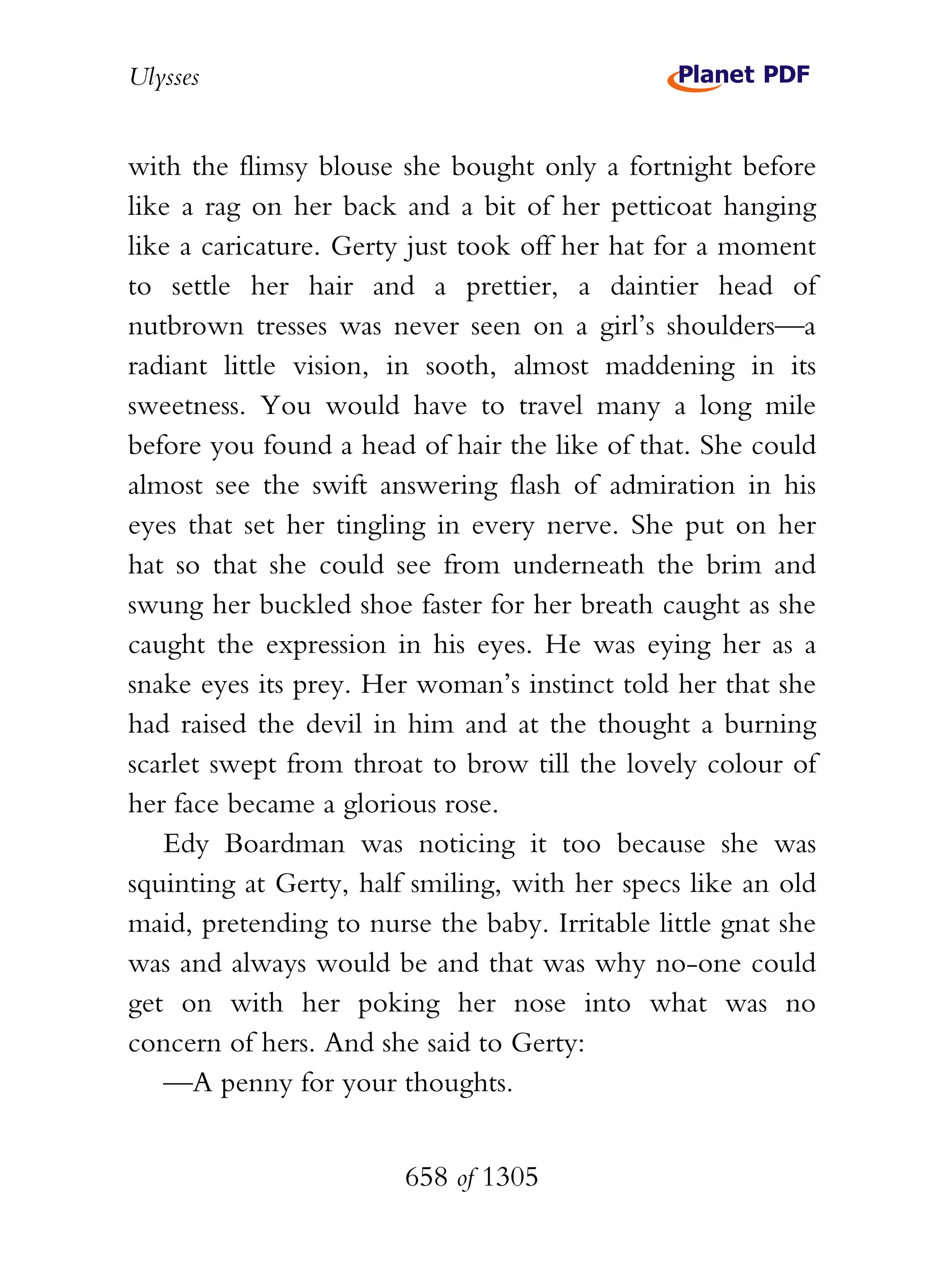 Ulysses


with the flimsy blouse she bought only a fortnight before
like a rag on her back and a bit of her petticoat hanging
like a caricature. Gerty just took off her hat for a moment
to settle her hair and a prettier, a daintier head of
nutbrown tresses was never seen on a girl’s shoulders—a
radiant little vision, in sooth, almost maddening in its
sweetness. You would have to travel many a long mile
before you found a head of hair the like of that. She could
almost see the swift answering flash of admiration in his
eyes that set her tingling in every nerve. She put on her
hat so that she could see from underneath the brim and
swung her buckled shoe faster for her breath caught as she
caught the expression in his eyes. He was eying her as a
snake eyes its prey. Her woman’s instinct told her that she
had raised the devil in him and at the thought a burning
scarlet swept from throat to brow till the lovely colour of
her face became a glorious rose.
   Edy Boardman was noticing it too because she was
squinting at Gerty, half smiling, with her specs like an old
maid, pretending to nurse the baby. Irritable little gnat she
was and always would be and that was why no-one could
get on with her poking her nose into what was no
concern of hers. And she said to Gerty:
   —A penny for your thoughts.


                        658 of 1305
 