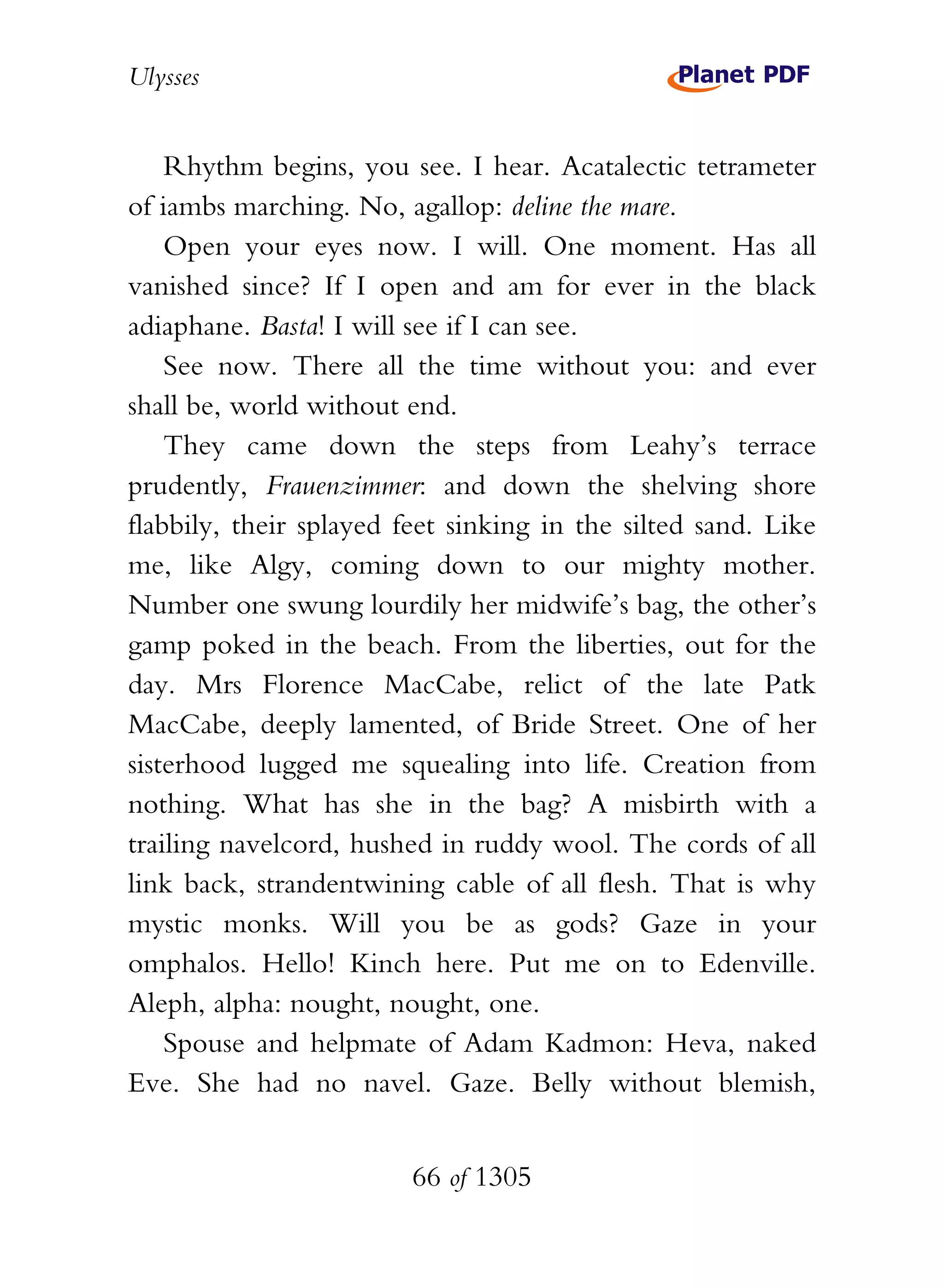 Ulysses


    Rhythm begins, you see. I hear. Acatalectic tetrameter
of iambs marching. No, agallop: deline the mare.
    Open your eyes now. I will. One moment. Has all
vanished since? If I open and am for ever in the black
adiaphane. Basta! I will see if I can see.
    See now. There all the time without you: and ever
shall be, world without end.
    They came down the steps from Leahy’s terrace
prudently, Frauenzimmer: and down the shelving shore
flabbily, their splayed feet sinking in the silted sand. Like
me, like Algy, coming down to our mighty mother.
Number one swung lourdily her midwife’s bag, the other’s
gamp poked in the beach. From the liberties, out for the
day. Mrs Florence MacCabe, relict of the late Patk
MacCabe, deeply lamented, of Bride Street. One of her
sisterhood lugged me squealing into life. Creation from
nothing. What has she in the bag? A misbirth with a
trailing navelcord, hushed in ruddy wool. The cords of all
link back, strandentwining cable of all flesh. That is why
mystic monks. Will you be as gods? Gaze in your
omphalos. Hello! Kinch here. Put me on to Edenville.
Aleph, alpha: nought, nought, one.
    Spouse and helpmate of Adam Kadmon: Heva, naked
Eve. She had no navel. Gaze. Belly without blemish,


                         66 of 1305
 