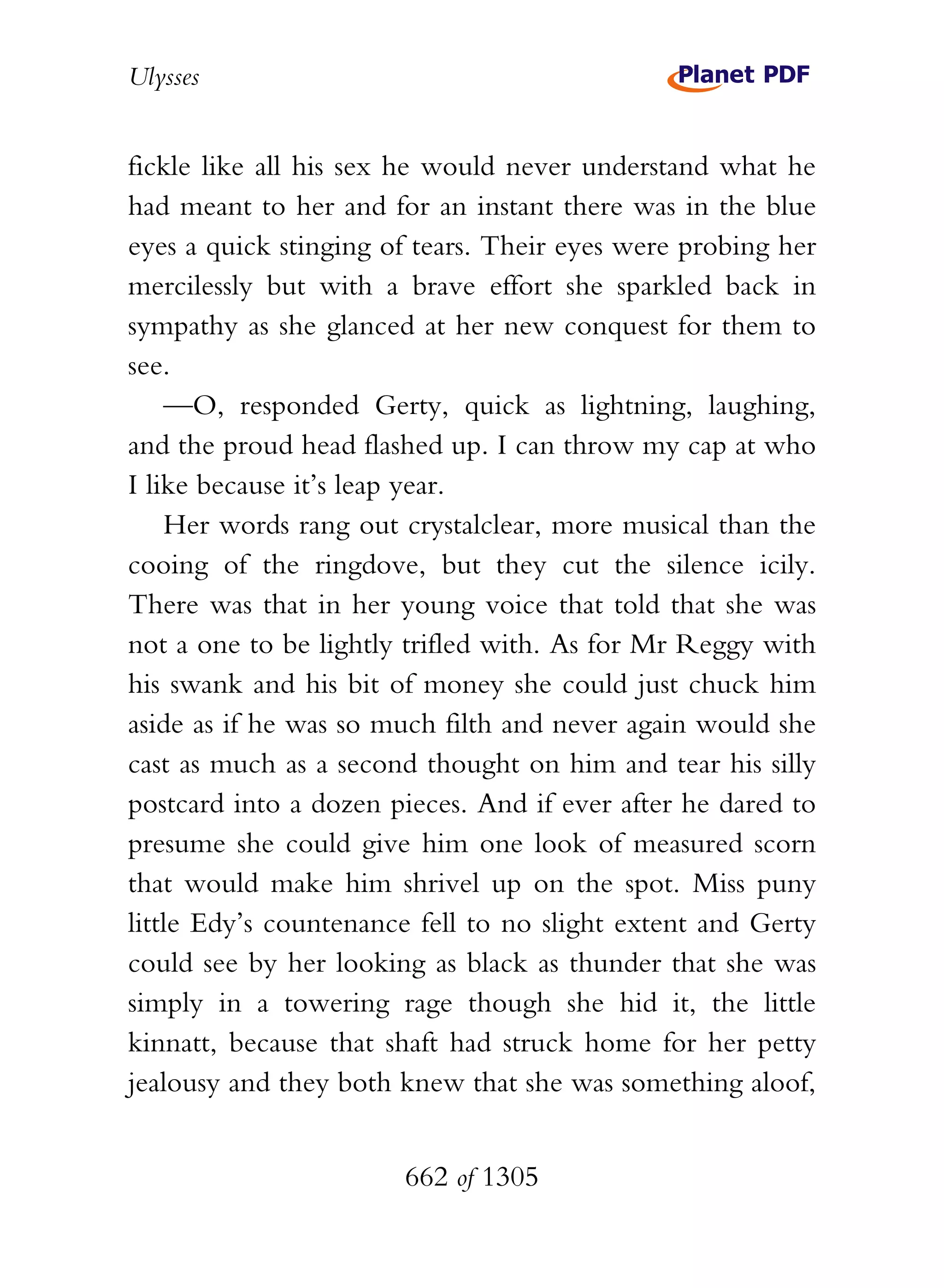 Ulysses


fickle like all his sex he would never understand what he
had meant to her and for an instant there was in the blue
eyes a quick stinging of tears. Their eyes were probing her
mercilessly but with a brave effort she sparkled back in
sympathy as she glanced at her new conquest for them to
see.
    —O, responded Gerty, quick as lightning, laughing,
and the proud head flashed up. I can throw my cap at who
I like because it’s leap year.
    Her words rang out crystalclear, more musical than the
cooing of the ringdove, but they cut the silence icily.
There was that in her young voice that told that she was
not a one to be lightly trifled with. As for Mr Reggy with
his swank and his bit of money she could just chuck him
aside as if he was so much filth and never again would she
cast as much as a second thought on him and tear his silly
postcard into a dozen pieces. And if ever after he dared to
presume she could give him one look of measured scorn
that would make him shrivel up on the spot. Miss puny
little Edy’s countenance fell to no slight extent and Gerty
could see by her looking as black as thunder that she was
simply in a towering rage though she hid it, the little
kinnatt, because that shaft had struck home for her petty
jealousy and they both knew that she was something aloof,


                       662 of 1305
 