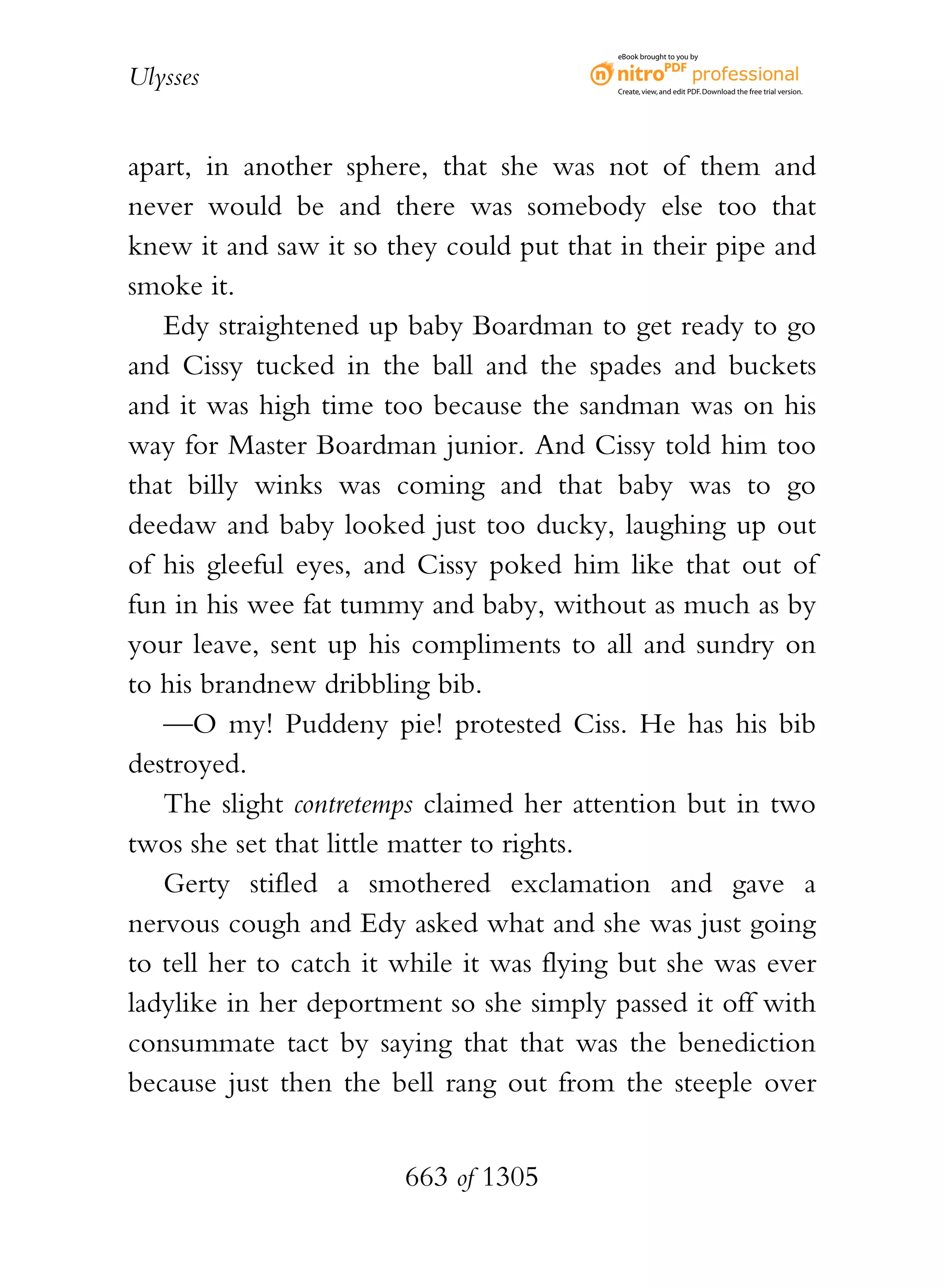eBook brought to you by


Ulysses                                   Create, view, and edit PDF. Download the free trial version.




apart, in another sphere, that she was not of them and
never would be and there was somebody else too that
knew it and saw it so they could put that in their pipe and
smoke it.
   Edy straightened up baby Boardman to get ready to go
and Cissy tucked in the ball and the spades and buckets
and it was high time too because the sandman was on his
way for Master Boardman junior. And Cissy told him too
that billy winks was coming and that baby was to go
deedaw and baby looked just too ducky, laughing up out
of his gleeful eyes, and Cissy poked him like that out of
fun in his wee fat tummy and baby, without as much as by
your leave, sent up his compliments to all and sundry on
to his brandnew dribbling bib.
   —O my! Puddeny pie! protested Ciss. He has his bib
destroyed.
   The slight contretemps claimed her attention but in two
twos she set that little matter to rights.
   Gerty stifled a smothered exclamation and gave a
nervous cough and Edy asked what and she was just going
to tell her to catch it while it was flying but she was ever
ladylike in her deportment so she simply passed it off with
consummate tact by saying that that was the benediction
because just then the bell rang out from the steeple over


                        663 of 1305
 