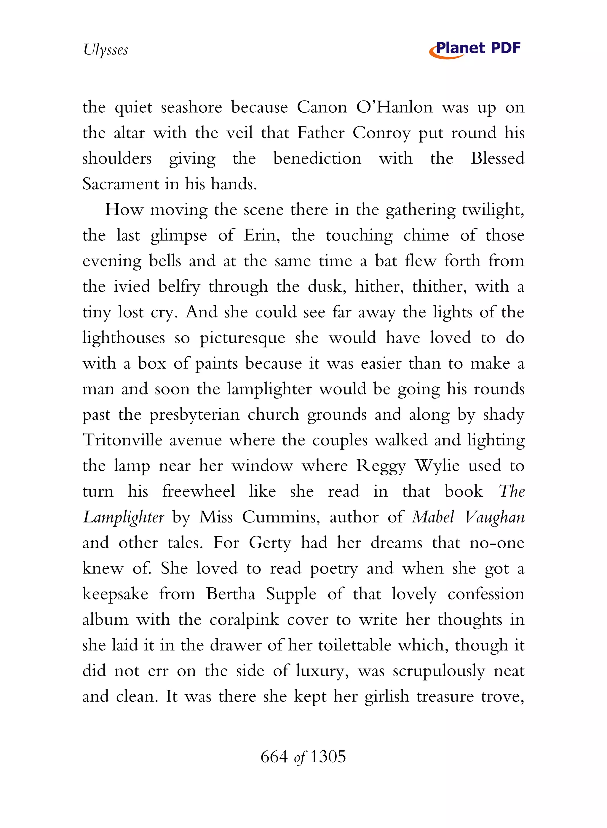 Ulysses


the quiet seashore because Canon O’Hanlon was up on
the altar with the veil that Father Conroy put round his
shoulders giving the benediction with the Blessed
Sacrament in his hands.
   How moving the scene there in the gathering twilight,
the last glimpse of Erin, the touching chime of those
evening bells and at the same time a bat flew forth from
the ivied belfry through the dusk, hither, thither, with a
tiny lost cry. And she could see far away the lights of the
lighthouses so picturesque she would have loved to do
with a box of paints because it was easier than to make a
man and soon the lamplighter would be going his rounds
past the presbyterian church grounds and along by shady
Tritonville avenue where the couples walked and lighting
the lamp near her window where Reggy Wylie used to
turn his freewheel like she read in that book The
Lamplighter by Miss Cummins, author of Mabel Vaughan
and other tales. For Gerty had her dreams that no-one
knew of. She loved to read poetry and when she got a
keepsake from Bertha Supple of that lovely confession
album with the coralpink cover to write her thoughts in
she laid it in the drawer of her toilettable which, though it
did not err on the side of luxury, was scrupulously neat
and clean. It was there she kept her girlish treasure trove,


                        664 of 1305
 