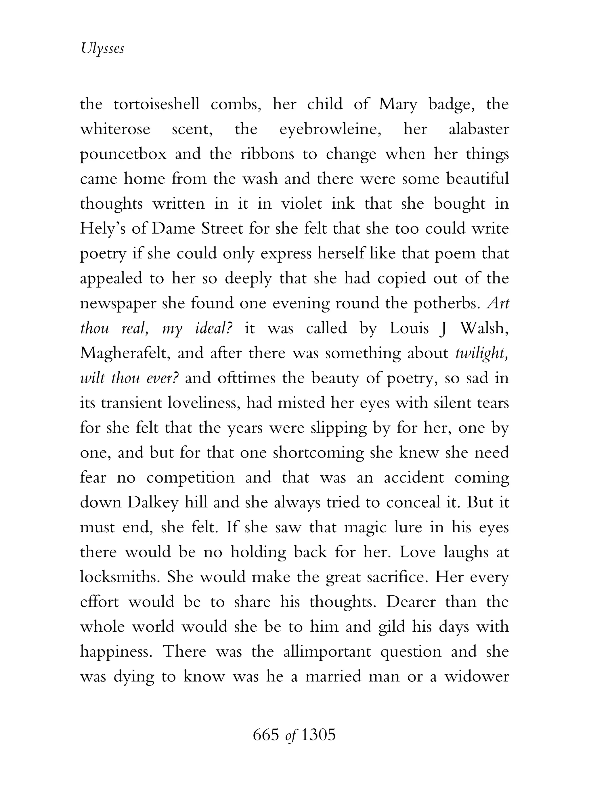 Ulysses


the tortoiseshell combs, her child of Mary badge, the
whiterose scent, the eyebrowleine, her alabaster
pouncetbox and the ribbons to change when her things
came home from the wash and there were some beautiful
thoughts written in it in violet ink that she bought in
Hely’s of Dame Street for she felt that she too could write
poetry if she could only express herself like that poem that
appealed to her so deeply that she had copied out of the
newspaper she found one evening round the potherbs. Art
thou real, my ideal? it was called by Louis J Walsh,
Magherafelt, and after there was something about twilight,
wilt thou ever? and ofttimes the beauty of poetry, so sad in
its transient loveliness, had misted her eyes with silent tears
for she felt that the years were slipping by for her, one by
one, and but for that one shortcoming she knew she need
fear no competition and that was an accident coming
down Dalkey hill and she always tried to conceal it. But it
must end, she felt. If she saw that magic lure in his eyes
there would be no holding back for her. Love laughs at
locksmiths. She would make the great sacrifice. Her every
effort would be to share his thoughts. Dearer than the
whole world would she be to him and gild his days with
happiness. There was the allimportant question and she
was dying to know was he a married man or a widower


                         665 of 1305
 