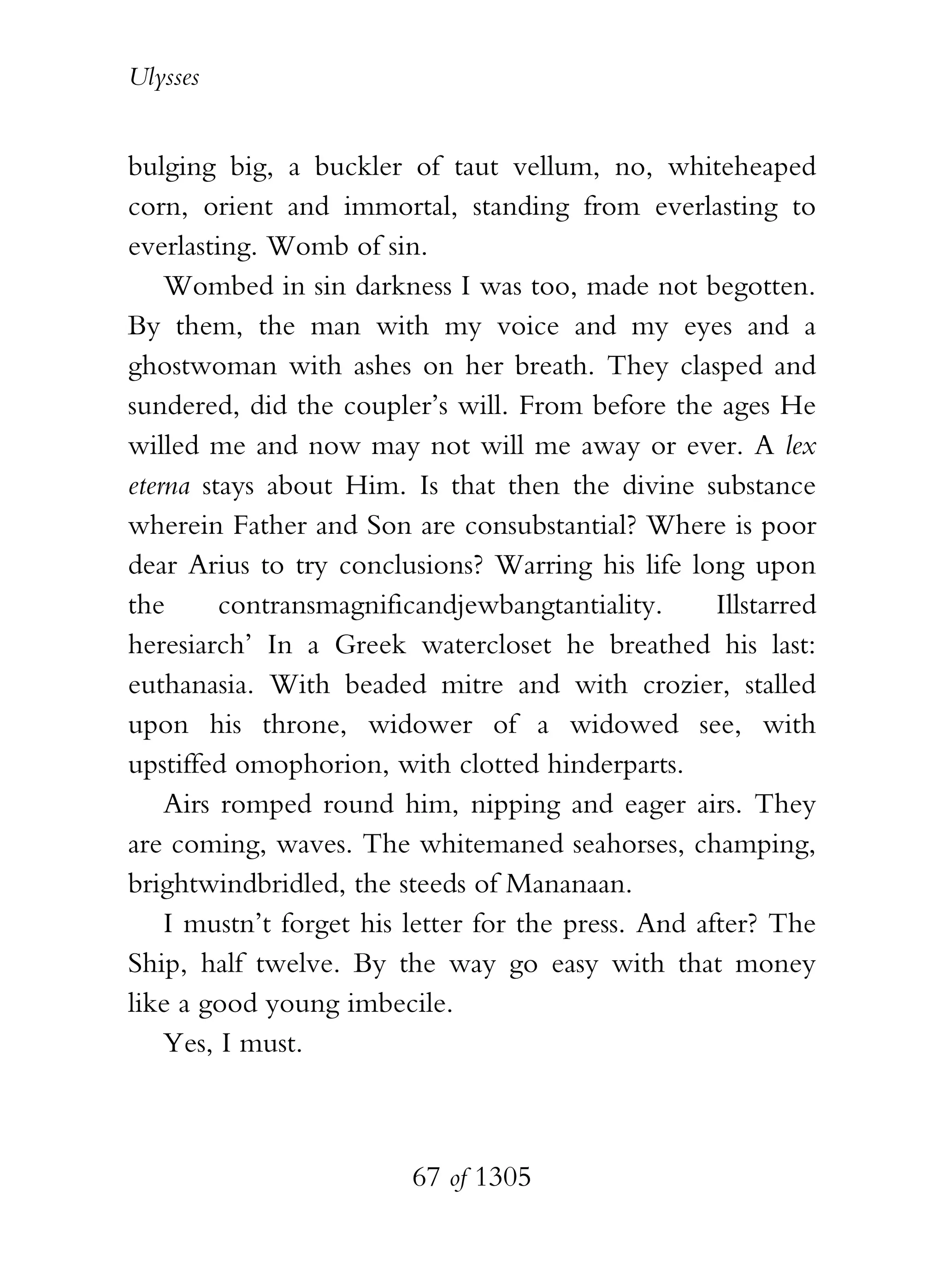 Ulysses


bulging big, a buckler of taut vellum, no, whiteheaped
corn, orient and immortal, standing from everlasting to
everlasting. Womb of sin.
    Wombed in sin darkness I was too, made not begotten.
By them, the man with my voice and my eyes and a
ghostwoman with ashes on her breath. They clasped and
sundered, did the coupler’s will. From before the ages He
willed me and now may not will me away or ever. A lex
eterna stays about Him. Is that then the divine substance
wherein Father and Son are consubstantial? Where is poor
dear Arius to try conclusions? Warring his life long upon
the      contransmagnificandjewbangtantiality.       Illstarred
heresiarch’ In a Greek watercloset he breathed his last:
euthanasia. With beaded mitre and with crozier, stalled
upon his throne, widower of a widowed see, with
upstiffed omophorion, with clotted hinderparts.
    Airs romped round him, nipping and eager airs. They
are coming, waves. The whitemaned seahorses, champing,
brightwindbridled, the steeds of Mananaan.
    I mustn’t forget his letter for the press. And after? The
Ship, half twelve. By the way go easy with that money
like a good young imbecile.
    Yes, I must.



                          67 of 1305
 
