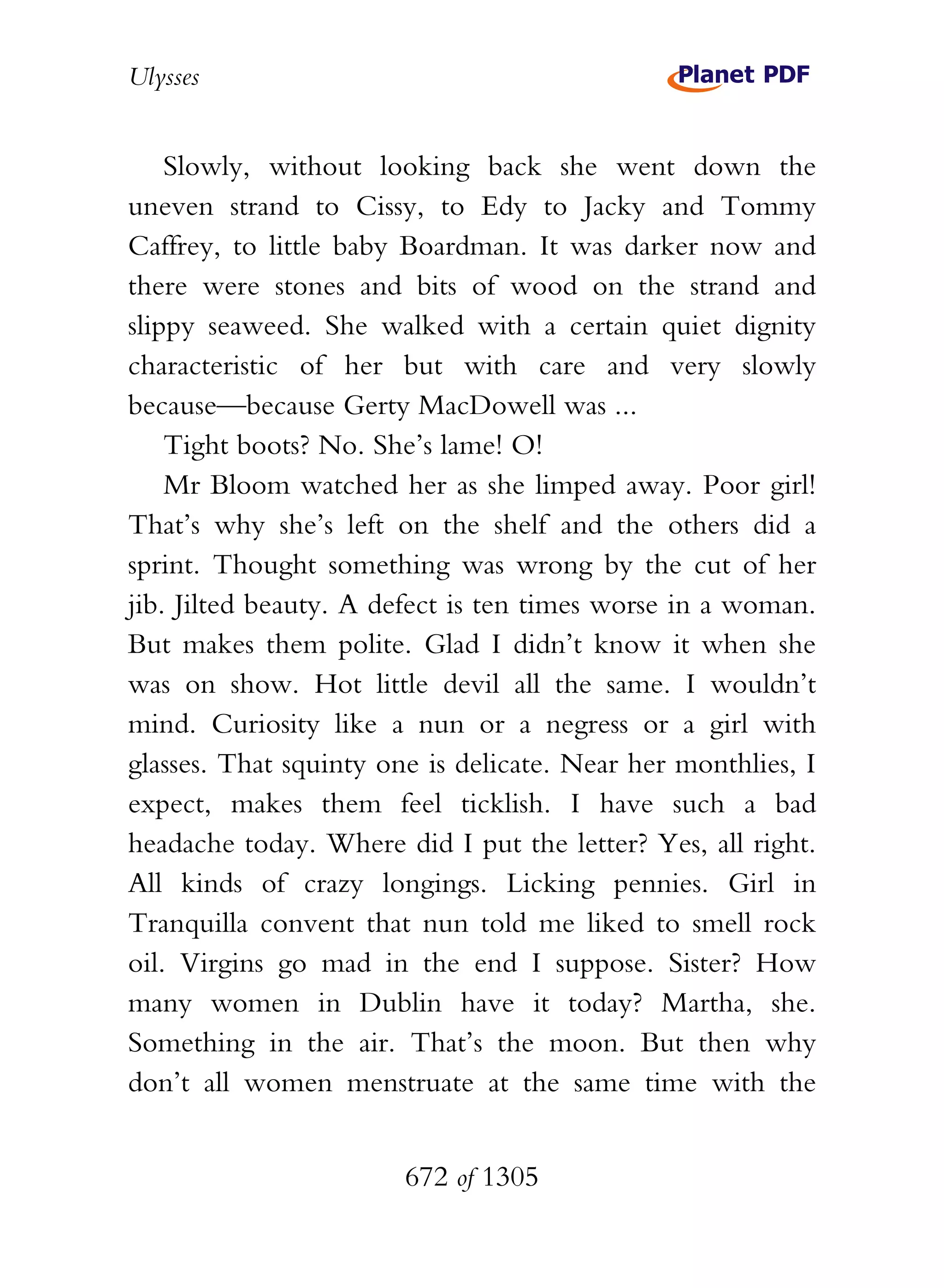 Ulysses


    Slowly, without looking back she went down the
uneven strand to Cissy, to Edy to Jacky and Tommy
Caffrey, to little baby Boardman. It was darker now and
there were stones and bits of wood on the strand and
slippy seaweed. She walked with a certain quiet dignity
characteristic of her but with care and very slowly
because—because Gerty MacDowell was ...
    Tight boots? No. She’s lame! O!
    Mr Bloom watched her as she limped away. Poor girl!
That’s why she’s left on the shelf and the others did a
sprint. Thought something was wrong by the cut of her
jib. Jilted beauty. A defect is ten times worse in a woman.
But makes them polite. Glad I didn’t know it when she
was on show. Hot little devil all the same. I wouldn’t
mind. Curiosity like a nun or a negress or a girl with
glasses. That squinty one is delicate. Near her monthlies, I
expect, makes them feel ticklish. I have such a bad
headache today. Where did I put the letter? Yes, all right.
All kinds of crazy longings. Licking pennies. Girl in
Tranquilla convent that nun told me liked to smell rock
oil. Virgins go mad in the end I suppose. Sister? How
many women in Dublin have it today? Martha, she.
Something in the air. That’s the moon. But then why
don’t all women menstruate at the same time with the


                        672 of 1305
 