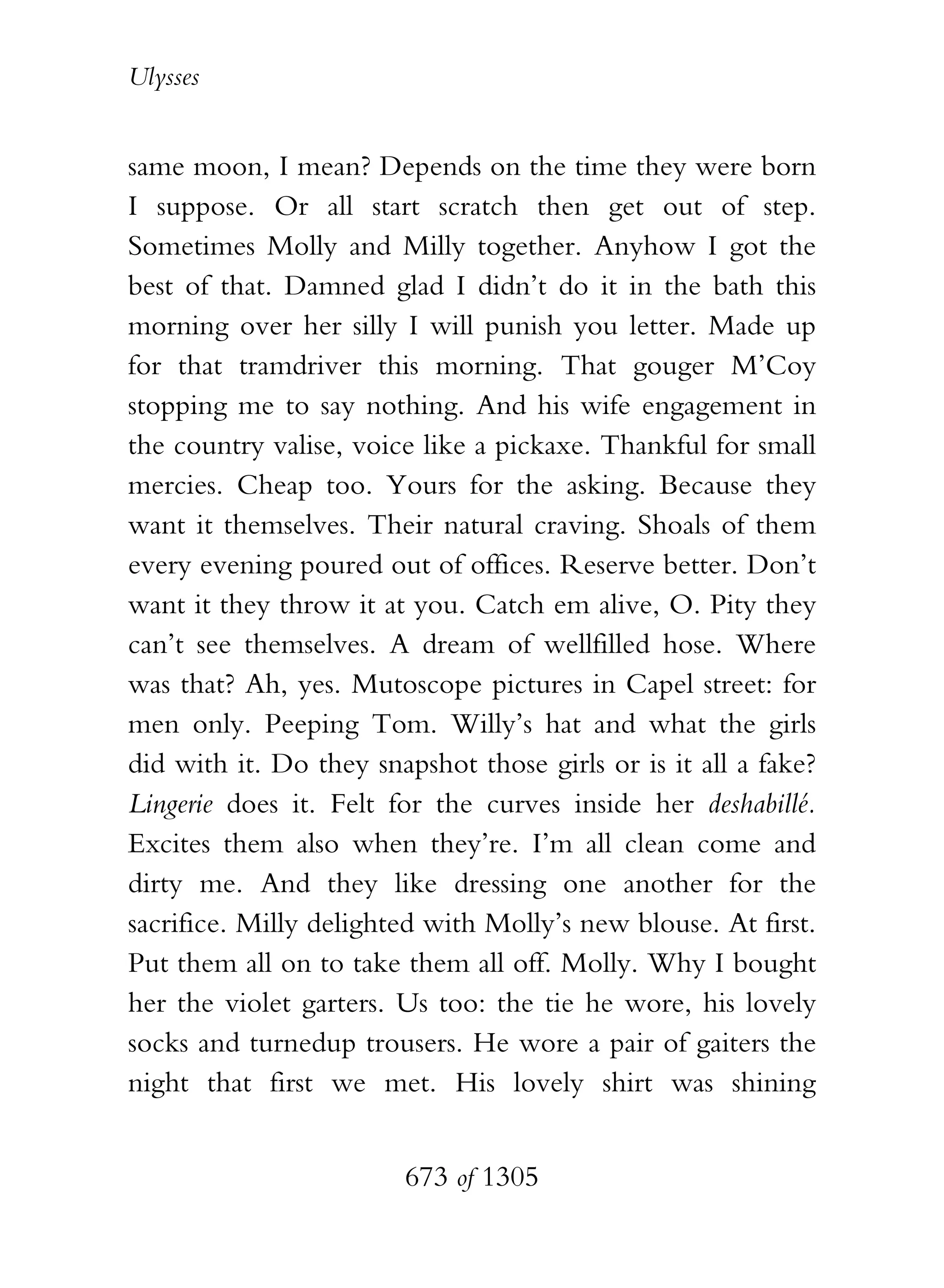 Ulysses


same moon, I mean? Depends on the time they were born
I suppose. Or all start scratch then get out of step.
Sometimes Molly and Milly together. Anyhow I got the
best of that. Damned glad I didn’t do it in the bath this
morning over her silly I will punish you letter. Made up
for that tramdriver this morning. That gouger M’Coy
stopping me to say nothing. And his wife engagement in
the country valise, voice like a pickaxe. Thankful for small
mercies. Cheap too. Yours for the asking. Because they
want it themselves. Their natural craving. Shoals of them
every evening poured out of offices. Reserve better. Don’t
want it they throw it at you. Catch em alive, O. Pity they
can’t see themselves. A dream of wellfilled hose. Where
was that? Ah, yes. Mutoscope pictures in Capel street: for
men only. Peeping Tom. Willy’s hat and what the girls
did with it. Do they snapshot those girls or is it all a fake?
Lingerie does it. Felt for the curves inside her deshabillé.
Excites them also when they’re. I’m all clean come and
dirty me. And they like dressing one another for the
sacrifice. Milly delighted with Molly’s new blouse. At first.
Put them all on to take them all off. Molly. Why I bought
her the violet garters. Us too: the tie he wore, his lovely
socks and turnedup trousers. He wore a pair of gaiters the
night that first we met. His lovely shirt was shining


                        673 of 1305
 