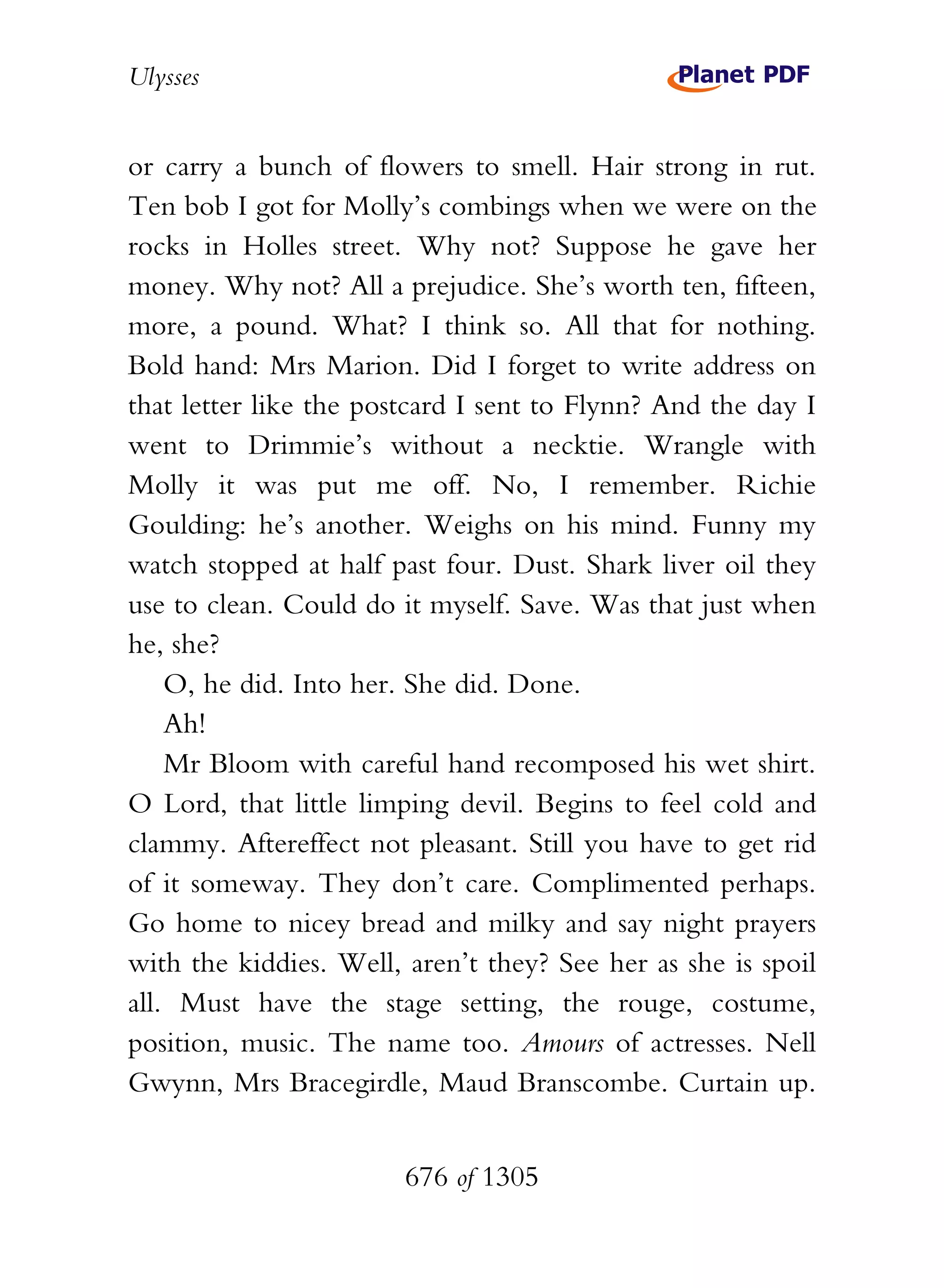 Ulysses


or carry a bunch of flowers to smell. Hair strong in rut.
Ten bob I got for Molly’s combings when we were on the
rocks in Holles street. Why not? Suppose he gave her
money. Why not? All a prejudice. She’s worth ten, fifteen,
more, a pound. What? I think so. All that for nothing.
Bold hand: Mrs Marion. Did I forget to write address on
that letter like the postcard I sent to Flynn? And the day I
went to Drimmie’s without a necktie. Wrangle with
Molly it was put me off. No, I remember. Richie
Goulding: he’s another. Weighs on his mind. Funny my
watch stopped at half past four. Dust. Shark liver oil they
use to clean. Could do it myself. Save. Was that just when
he, she?
    O, he did. Into her. She did. Done.
    Ah!
    Mr Bloom with careful hand recomposed his wet shirt.
O Lord, that little limping devil. Begins to feel cold and
clammy. Aftereffect not pleasant. Still you have to get rid
of it someway. They don’t care. Complimented perhaps.
Go home to nicey bread and milky and say night prayers
with the kiddies. Well, aren’t they? See her as she is spoil
all. Must have the stage setting, the rouge, costume,
position, music. The name too. Amours of actresses. Nell
Gwynn, Mrs Bracegirdle, Maud Branscombe. Curtain up.


                        676 of 1305
 