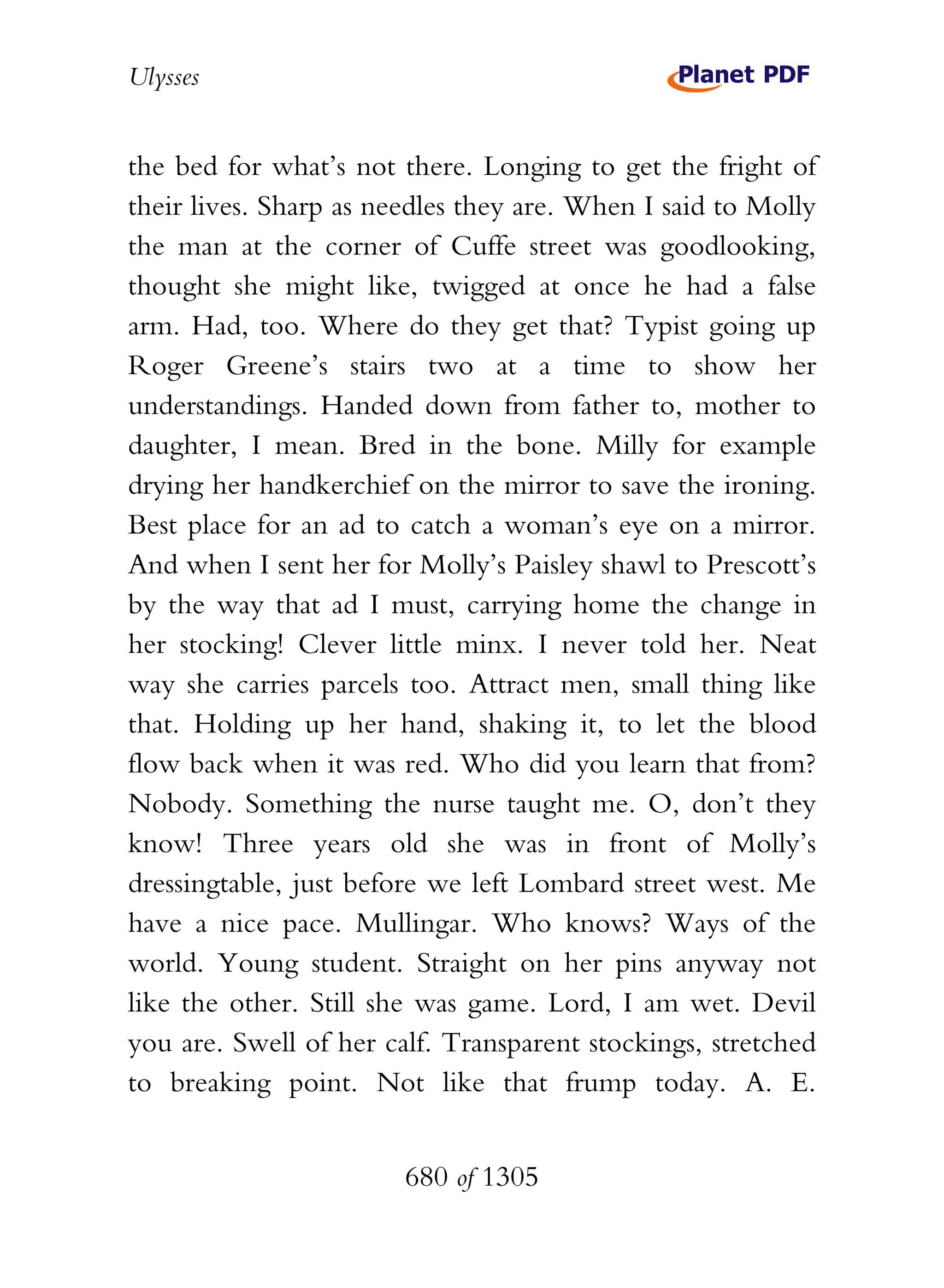 Ulysses


the bed for what’s not there. Longing to get the fright of
their lives. Sharp as needles they are. When I said to Molly
the man at the corner of Cuffe street was goodlooking,
thought she might like, twigged at once he had a false
arm. Had, too. Where do they get that? Typist going up
Roger Greene’s stairs two at a time to show her
understandings. Handed down from father to, mother to
daughter, I mean. Bred in the bone. Milly for example
drying her handkerchief on the mirror to save the ironing.
Best place for an ad to catch a woman’s eye on a mirror.
And when I sent her for Molly’s Paisley shawl to Prescott’s
by the way that ad I must, carrying home the change in
her stocking! Clever little minx. I never told her. Neat
way she carries parcels too. Attract men, small thing like
that. Holding up her hand, shaking it, to let the blood
flow back when it was red. Who did you learn that from?
Nobody. Something the nurse taught me. O, don’t they
know! Three years old she was in front of Molly’s
dressingtable, just before we left Lombard street west. Me
have a nice pace. Mullingar. Who knows? Ways of the
world. Young student. Straight on her pins anyway not
like the other. Still she was game. Lord, I am wet. Devil
you are. Swell of her calf. Transparent stockings, stretched
to breaking point. Not like that frump today. A. E.


                        680 of 1305
 