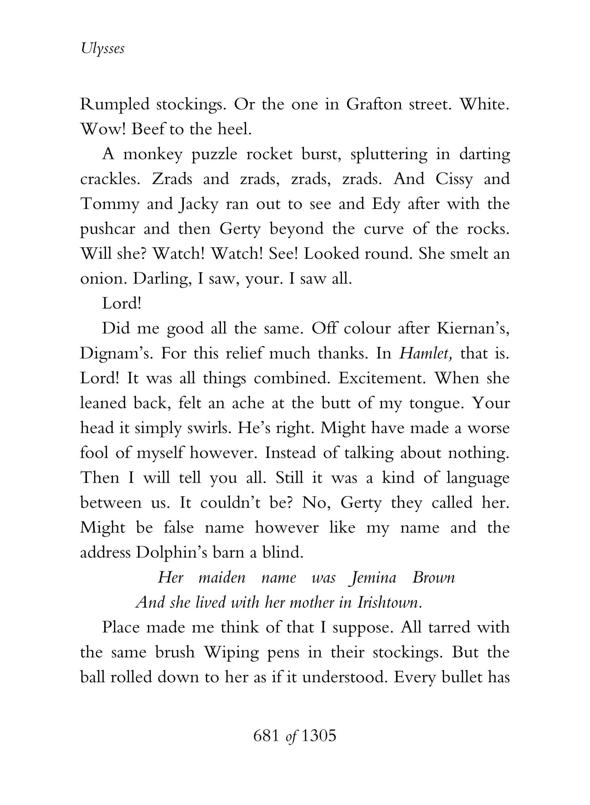 Ulysses


Rumpled stockings. Or the one in Grafton street. White.
Wow! Beef to the heel.
   A monkey puzzle rocket burst, spluttering in darting
crackles. Zrads and zrads, zrads, zrads. And Cissy and
Tommy and Jacky ran out to see and Edy after with the
pushcar and then Gerty beyond the curve of the rocks.
Will she? Watch! Watch! See! Looked round. She smelt an
onion. Darling, I saw, your. I saw all.
   Lord!
   Did me good all the same. Off colour after Kiernan’s,
Dignam’s. For this relief much thanks. In Hamlet, that is.
Lord! It was all things combined. Excitement. When she
leaned back, felt an ache at the butt of my tongue. Your
head it simply swirls. He’s right. Might have made a worse
fool of myself however. Instead of talking about nothing.
Then I will tell you all. Still it was a kind of language
between us. It couldn’t be? No, Gerty they called her.
Might be false name however like my name and the
address Dolphin’s barn a blind.
            Her maiden name was Jemina Brown
         And she lived with her mother in Irishtown.
   Place made me think of that I suppose. All tarred with
the same brush Wiping pens in their stockings. But the
ball rolled down to her as if it understood. Every bullet has


                        681 of 1305
 