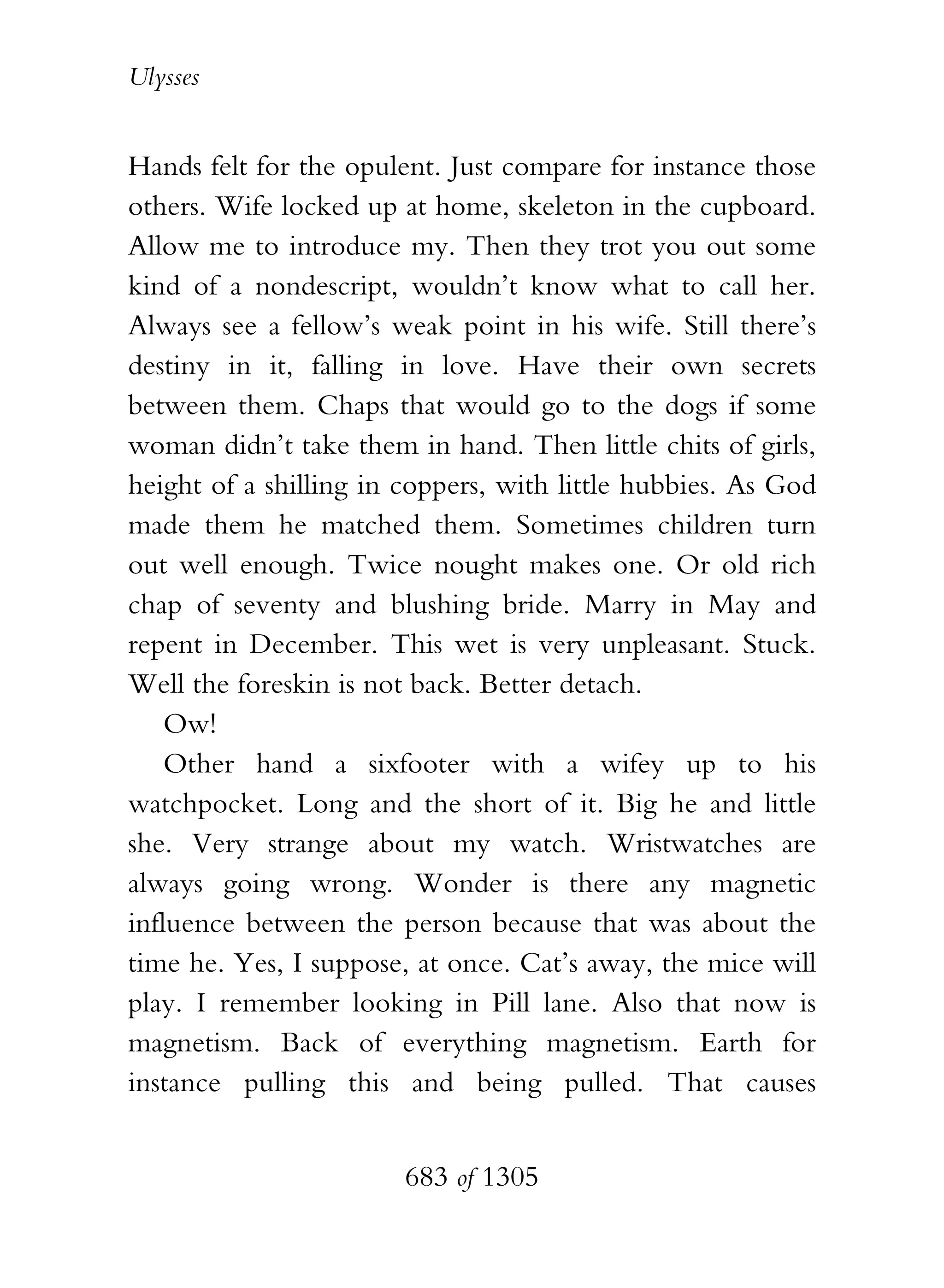 Ulysses


Hands felt for the opulent. Just compare for instance those
others. Wife locked up at home, skeleton in the cupboard.
Allow me to introduce my. Then they trot you out some
kind of a nondescript, wouldn’t know what to call her.
Always see a fellow’s weak point in his wife. Still there’s
destiny in it, falling in love. Have their own secrets
between them. Chaps that would go to the dogs if some
woman didn’t take them in hand. Then little chits of girls,
height of a shilling in coppers, with little hubbies. As God
made them he matched them. Sometimes children turn
out well enough. Twice nought makes one. Or old rich
chap of seventy and blushing bride. Marry in May and
repent in December. This wet is very unpleasant. Stuck.
Well the foreskin is not back. Better detach.
    Ow!
    Other hand a sixfooter with a wifey up to his
watchpocket. Long and the short of it. Big he and little
she. Very strange about my watch. Wristwatches are
always going wrong. Wonder is there any magnetic
influence between the person because that was about the
time he. Yes, I suppose, at once. Cat’s away, the mice will
play. I remember looking in Pill lane. Also that now is
magnetism. Back of everything magnetism. Earth for
instance pulling this and being pulled. That causes


                        683 of 1305
 