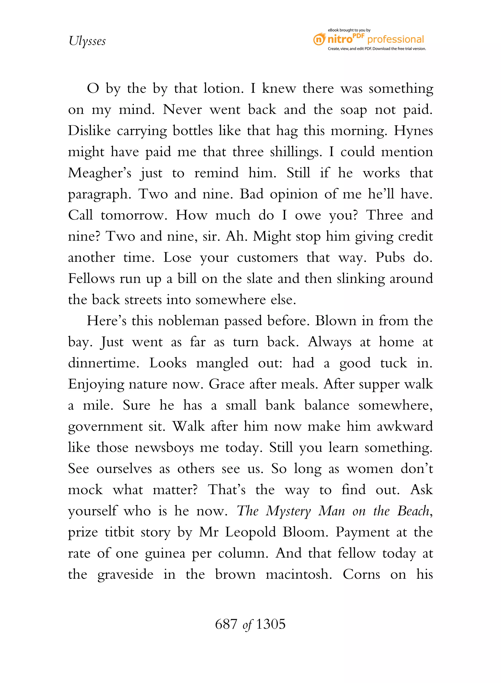 eBook brought to you by


Ulysses                                   Create, view, and edit PDF. Download the free trial version.




   O by the by that lotion. I knew there was something
on my mind. Never went back and the soap not paid.
Dislike carrying bottles like that hag this morning. Hynes
might have paid me that three shillings. I could mention
Meagher’s just to remind him. Still if he works that
paragraph. Two and nine. Bad opinion of me he’ll have.
Call tomorrow. How much do I owe you? Three and
nine? Two and nine, sir. Ah. Might stop him giving credit
another time. Lose your customers that way. Pubs do.
Fellows run up a bill on the slate and then slinking around
the back streets into somewhere else.
   Here’s this nobleman passed before. Blown in from the
bay. Just went as far as turn back. Always at home at
dinnertime. Looks mangled out: had a good tuck in.
Enjoying nature now. Grace after meals. After supper walk
a mile. Sure he has a small bank balance somewhere,
government sit. Walk after him now make him awkward
like those newsboys me today. Still you learn something.
See ourselves as others see us. So long as women don’t
mock what matter? That’s the way to find out. Ask
yourself who is he now. The Mystery Man on the Beach,
prize titbit story by Mr Leopold Bloom. Payment at the
rate of one guinea per column. And that fellow today at
the graveside in the brown macintosh. Corns on his


                       687 of 1305
 