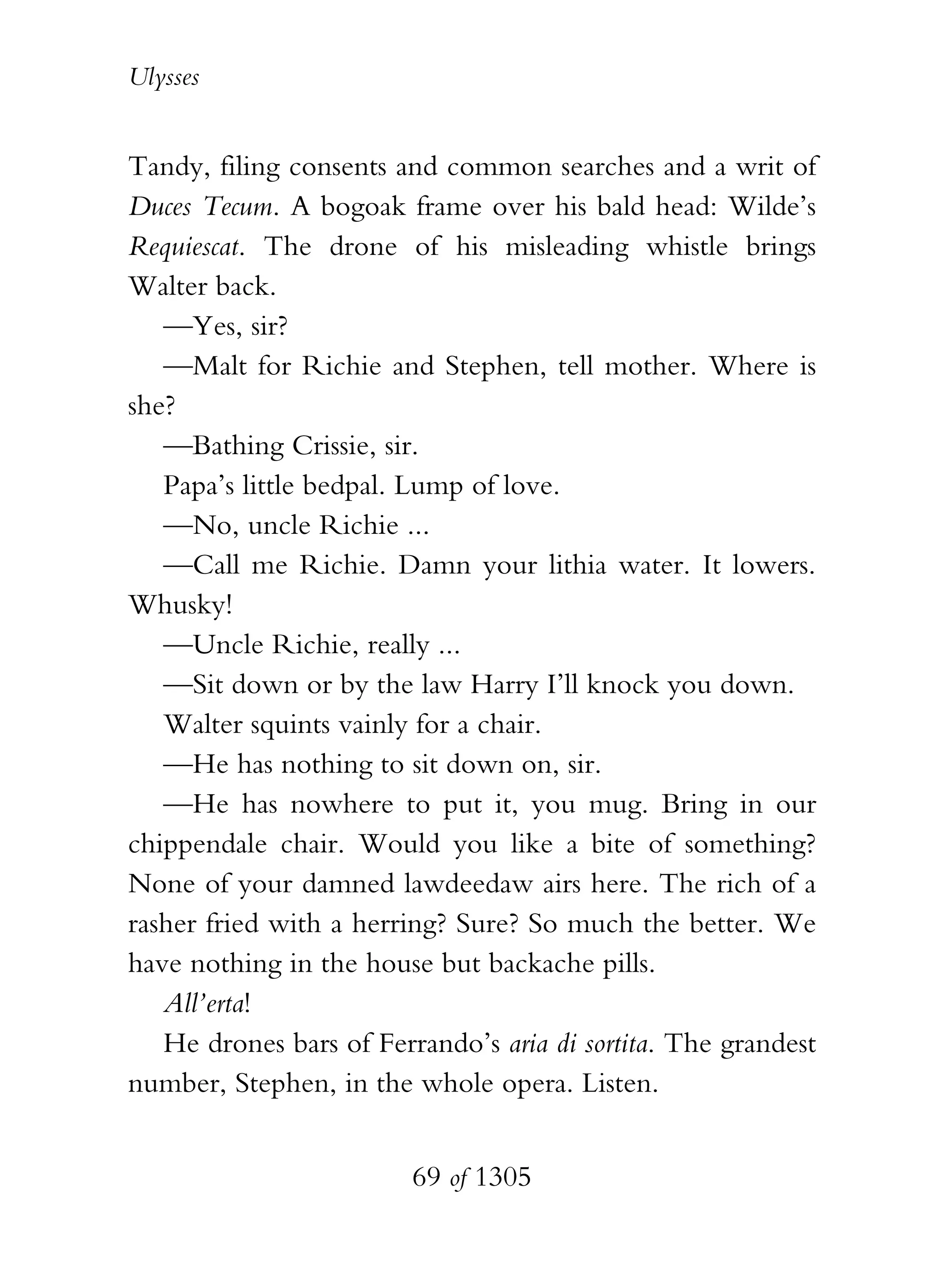 Ulysses


Tandy, filing consents and common searches and a writ of
Duces Tecum. A bogoak frame over his bald head: Wilde’s
Requiescat. The drone of his misleading whistle brings
Walter back.
   —Yes, sir?
   —Malt for Richie and Stephen, tell mother. Where is
she?
   —Bathing Crissie, sir.
   Papa’s little bedpal. Lump of love.
   —No, uncle Richie ...
   —Call me Richie. Damn your lithia water. It lowers.
Whusky!
   —Uncle Richie, really ...
   —Sit down or by the law Harry I’ll knock you down.
   Walter squints vainly for a chair.
   —He has nothing to sit down on, sir.
   —He has nowhere to put it, you mug. Bring in our
chippendale chair. Would you like a bite of something?
None of your damned lawdeedaw airs here. The rich of a
rasher fried with a herring? Sure? So much the better. We
have nothing in the house but backache pills.
   All’erta!
   He drones bars of Ferrando’s aria di sortita. The grandest
number, Stephen, in the whole opera. Listen.


                         69 of 1305
 