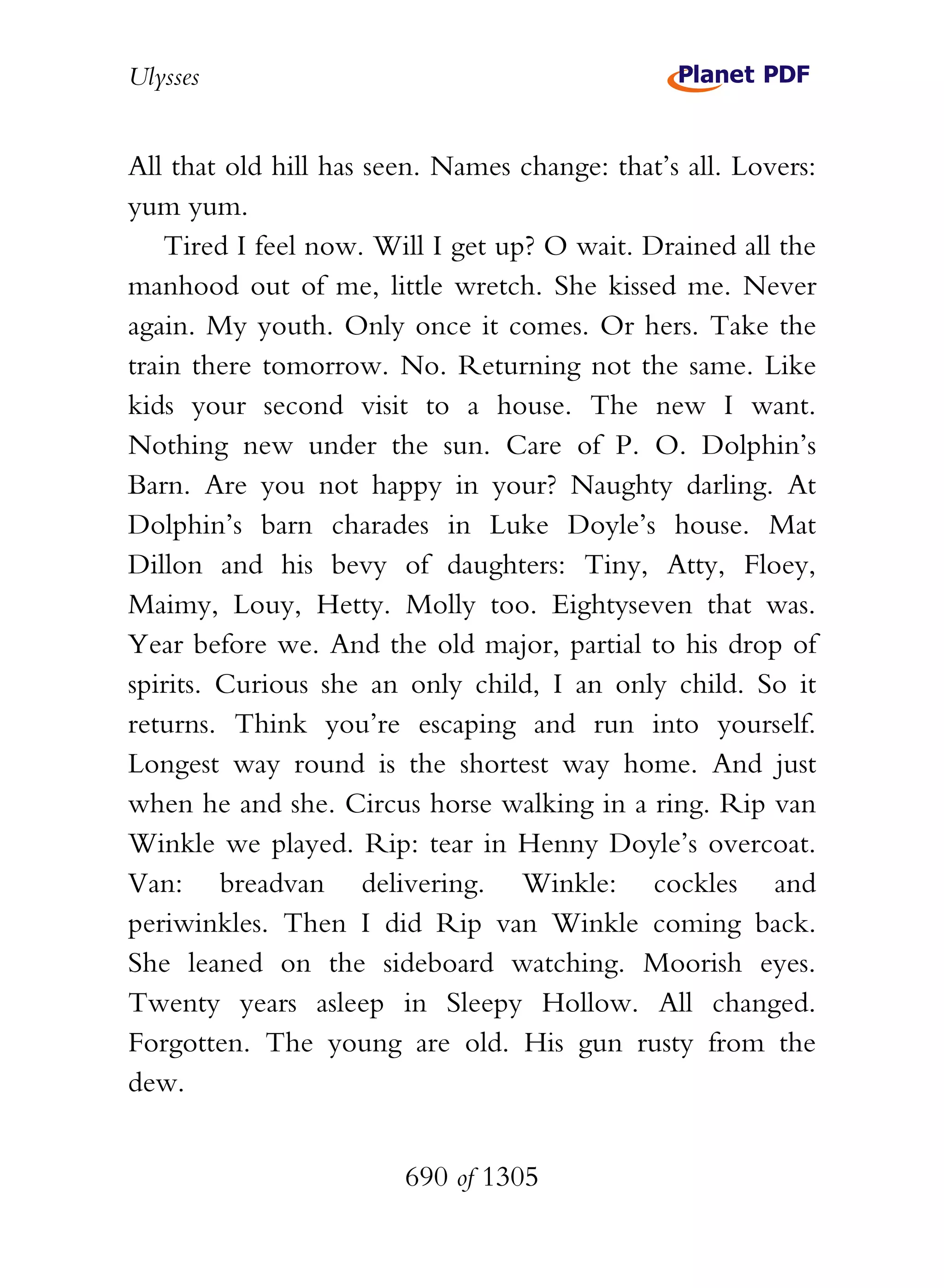 Ulysses


All that old hill has seen. Names change: that’s all. Lovers:
yum yum.
    Tired I feel now. Will I get up? O wait. Drained all the
manhood out of me, little wretch. She kissed me. Never
again. My youth. Only once it comes. Or hers. Take the
train there tomorrow. No. Returning not the same. Like
kids your second visit to a house. The new I want.
Nothing new under the sun. Care of P. O. Dolphin’s
Barn. Are you not happy in your? Naughty darling. At
Dolphin’s barn charades in Luke Doyle’s house. Mat
Dillon and his bevy of daughters: Tiny, Atty, Floey,
Maimy, Louy, Hetty. Molly too. Eightyseven that was.
Year before we. And the old major, partial to his drop of
spirits. Curious she an only child, I an only child. So it
returns. Think you’re escaping and run into yourself.
Longest way round is the shortest way home. And just
when he and she. Circus horse walking in a ring. Rip van
Winkle we played. Rip: tear in Henny Doyle’s overcoat.
Van: breadvan delivering. Winkle: cockles and
periwinkles. Then I did Rip van Winkle coming back.
She leaned on the sideboard watching. Moorish eyes.
Twenty years asleep in Sleepy Hollow. All changed.
Forgotten. The young are old. His gun rusty from the
dew.


                        690 of 1305
 