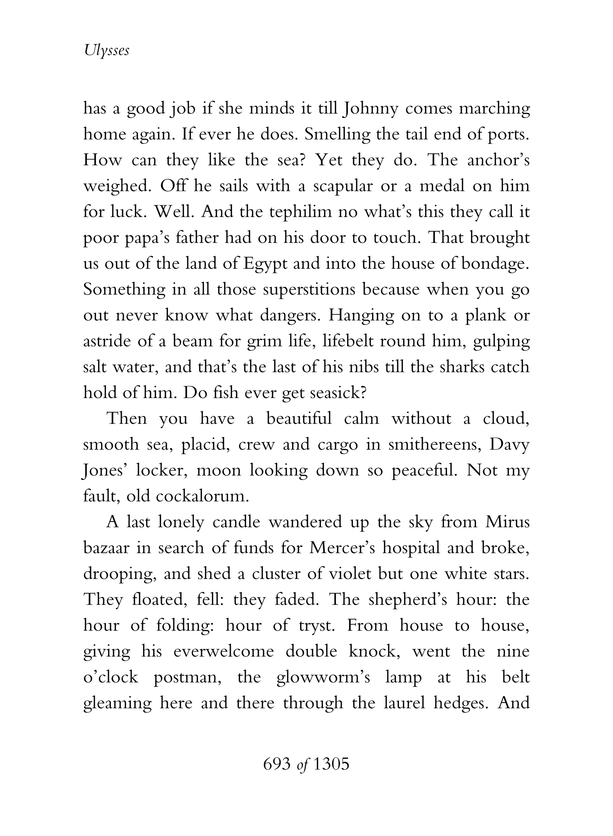 Ulysses


has a good job if she minds it till Johnny comes marching
home again. If ever he does. Smelling the tail end of ports.
How can they like the sea? Yet they do. The anchor’s
weighed. Off he sails with a scapular or a medal on him
for luck. Well. And the tephilim no what’s this they call it
poor papa’s father had on his door to touch. That brought
us out of the land of Egypt and into the house of bondage.
Something in all those superstitions because when you go
out never know what dangers. Hanging on to a plank or
astride of a beam for grim life, lifebelt round him, gulping
salt water, and that’s the last of his nibs till the sharks catch
hold of him. Do fish ever get seasick?
    Then you have a beautiful calm without a cloud,
smooth sea, placid, crew and cargo in smithereens, Davy
Jones’ locker, moon looking down so peaceful. Not my
fault, old cockalorum.
    A last lonely candle wandered up the sky from Mirus
bazaar in search of funds for Mercer’s hospital and broke,
drooping, and shed a cluster of violet but one white stars.
They floated, fell: they faded. The shepherd’s hour: the
hour of folding: hour of tryst. From house to house,
giving his everwelcome double knock, went the nine
o’clock postman, the glowworm’s lamp at his belt
gleaming here and there through the laurel hedges. And


                          693 of 1305
 