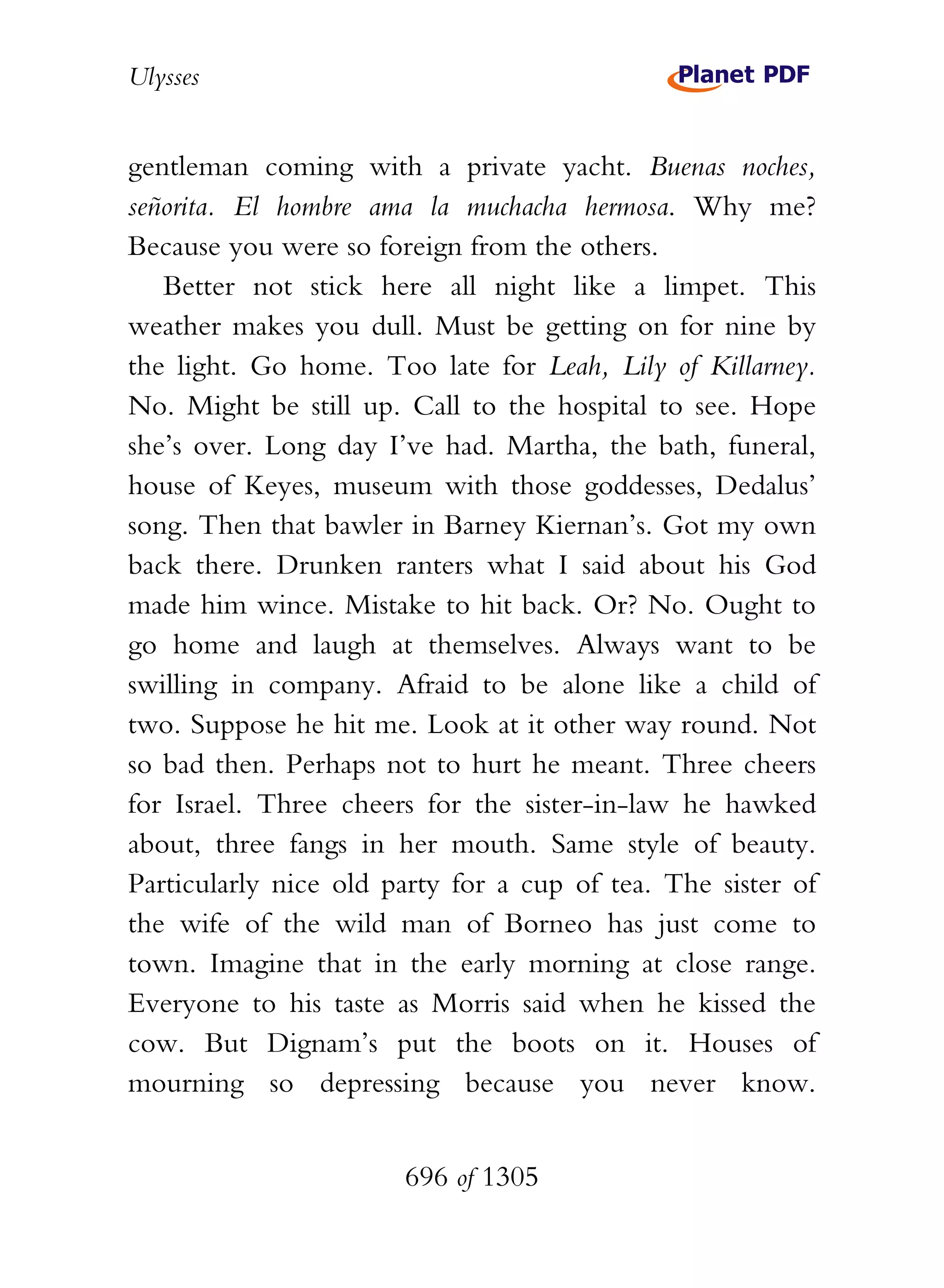 Ulysses


gentleman coming with a private yacht. Buenas noches,
señorita. El hombre ama la muchacha hermosa. Why me?
Because you were so foreign from the others.
   Better not stick here all night like a limpet. This
weather makes you dull. Must be getting on for nine by
the light. Go home. Too late for Leah, Lily of Killarney.
No. Might be still up. Call to the hospital to see. Hope
she’s over. Long day I’ve had. Martha, the bath, funeral,
house of Keyes, museum with those goddesses, Dedalus’
song. Then that bawler in Barney Kiernan’s. Got my own
back there. Drunken ranters what I said about his God
made him wince. Mistake to hit back. Or? No. Ought to
go home and laugh at themselves. Always want to be
swilling in company. Afraid to be alone like a child of
two. Suppose he hit me. Look at it other way round. Not
so bad then. Perhaps not to hurt he meant. Three cheers
for Israel. Three cheers for the sister-in-law he hawked
about, three fangs in her mouth. Same style of beauty.
Particularly nice old party for a cup of tea. The sister of
the wife of the wild man of Borneo has just come to
town. Imagine that in the early morning at close range.
Everyone to his taste as Morris said when he kissed the
cow. But Dignam’s put the boots on it. Houses of
mourning so depressing because you never know.


                       696 of 1305
 