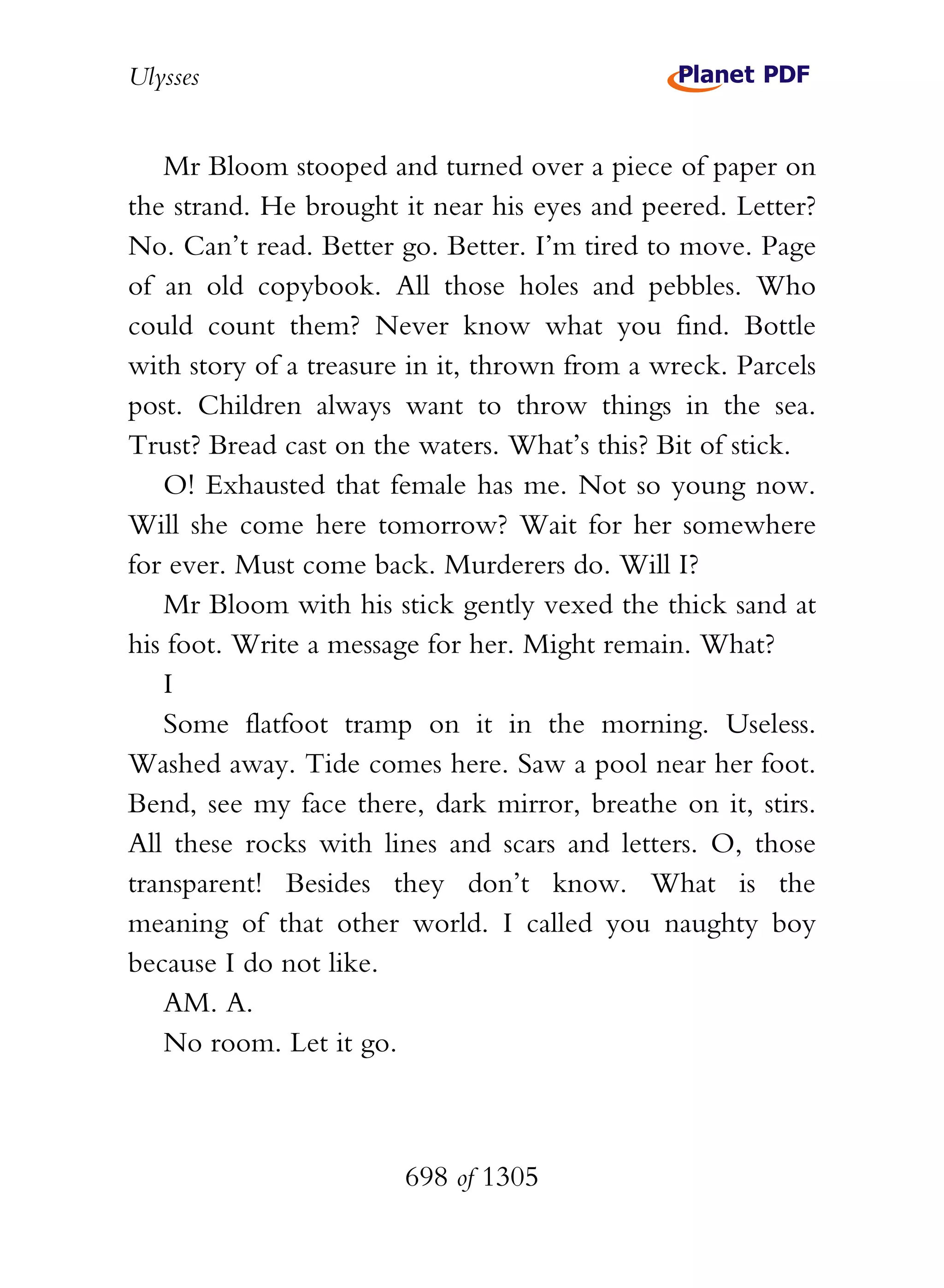 Ulysses


   Mr Bloom stooped and turned over a piece of paper on
the strand. He brought it near his eyes and peered. Letter?
No. Can’t read. Better go. Better. I’m tired to move. Page
of an old copybook. All those holes and pebbles. Who
could count them? Never know what you find. Bottle
with story of a treasure in it, thrown from a wreck. Parcels
post. Children always want to throw things in the sea.
Trust? Bread cast on the waters. What’s this? Bit of stick.
   O! Exhausted that female has me. Not so young now.
Will she come here tomorrow? Wait for her somewhere
for ever. Must come back. Murderers do. Will I?
   Mr Bloom with his stick gently vexed the thick sand at
his foot. Write a message for her. Might remain. What?
   I
   Some flatfoot tramp on it in the morning. Useless.
Washed away. Tide comes here. Saw a pool near her foot.
Bend, see my face there, dark mirror, breathe on it, stirs.
All these rocks with lines and scars and letters. O, those
transparent! Besides they don’t know. What is the
meaning of that other world. I called you naughty boy
because I do not like.
   AM. A.
   No room. Let it go.



                        698 of 1305
 