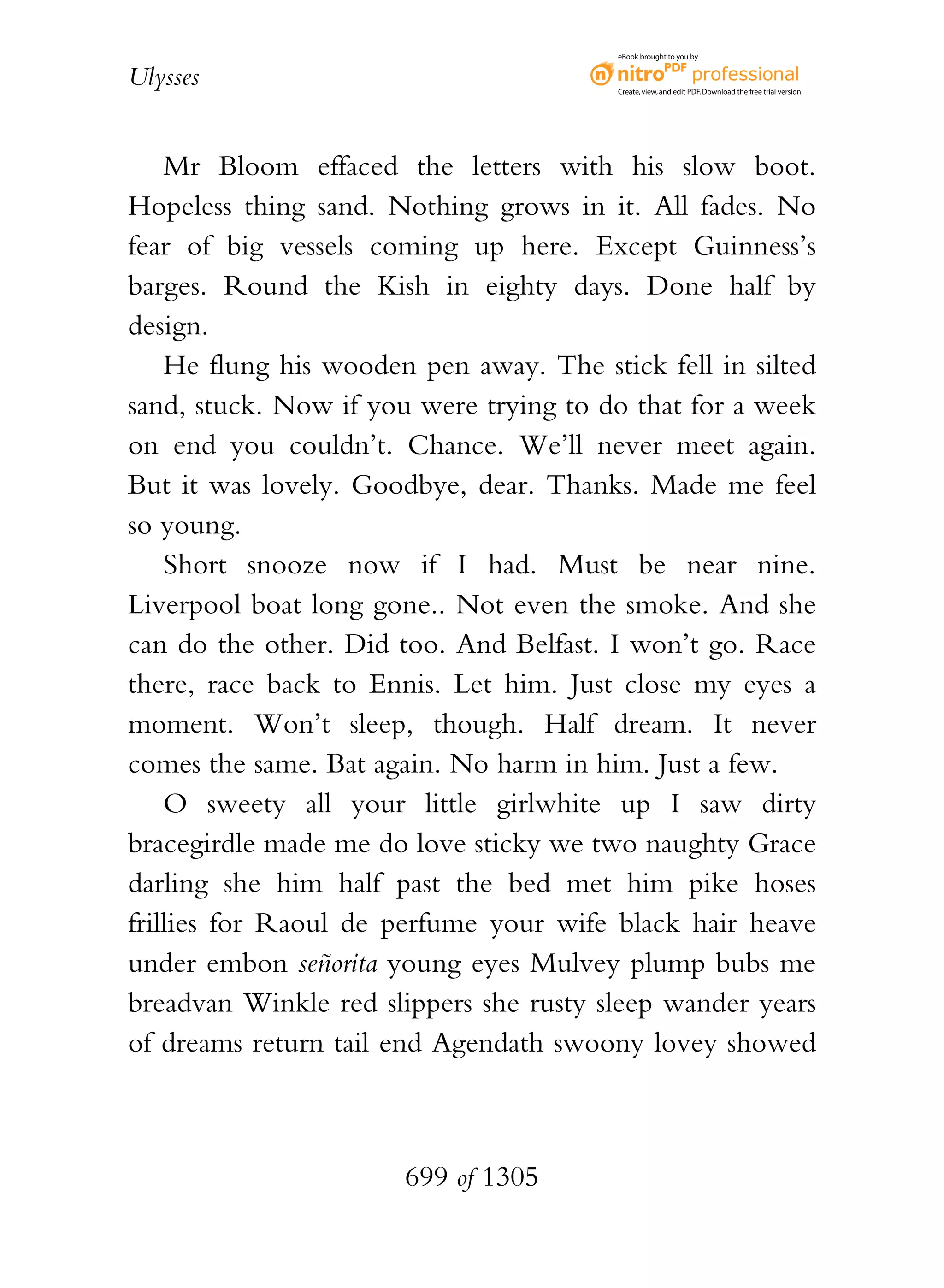 eBook brought to you by


Ulysses                                  Create, view, and edit PDF. Download the free trial version.




    Mr Bloom effaced the letters with his slow boot.
Hopeless thing sand. Nothing grows in it. All fades. No
fear of big vessels coming up here. Except Guinness’s
barges. Round the Kish in eighty days. Done half by
design.
    He flung his wooden pen away. The stick fell in silted
sand, stuck. Now if you were trying to do that for a week
on end you couldn’t. Chance. We’ll never meet again.
But it was lovely. Goodbye, dear. Thanks. Made me feel
so young.
    Short snooze now if I had. Must be near nine.
Liverpool boat long gone.. Not even the smoke. And she
can do the other. Did too. And Belfast. I won’t go. Race
there, race back to Ennis. Let him. Just close my eyes a
moment. Won’t sleep, though. Half dream. It never
comes the same. Bat again. No harm in him. Just a few.
    O sweety all your little girlwhite up I saw dirty
bracegirdle made me do love sticky we two naughty Grace
darling she him half past the bed met him pike hoses
frillies for Raoul de perfume your wife black hair heave
under embon señorita young eyes Mulvey plump bubs me
breadvan Winkle red slippers she rusty sleep wander years
of dreams return tail end Agendath swoony lovey showed



                       699 of 1305
 