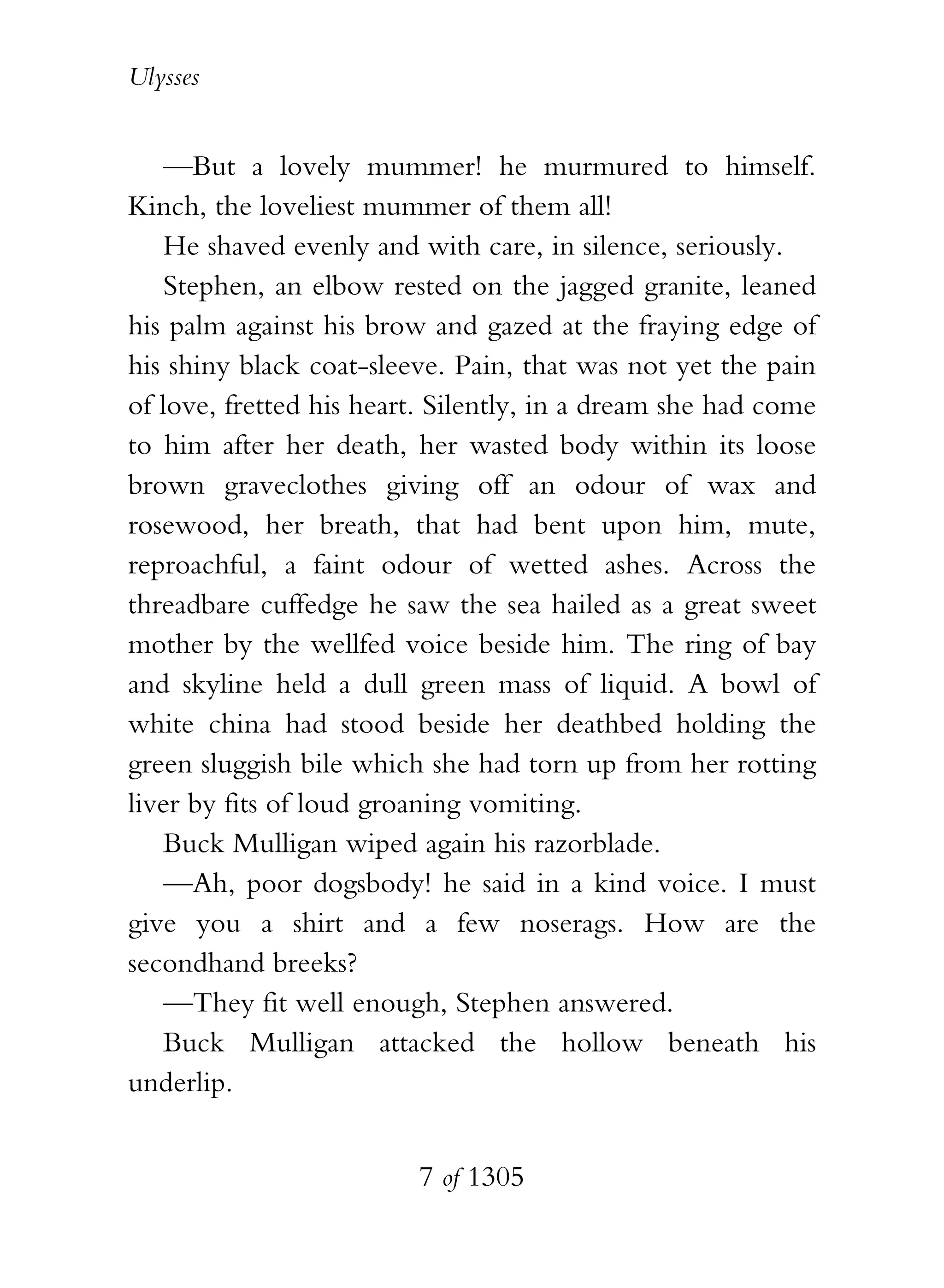Ulysses


    —But a lovely mummer! he murmured to himself.
Kinch, the loveliest mummer of them all!
    He shaved evenly and with care, in silence, seriously.
    Stephen, an elbow rested on the jagged granite, leaned
his palm against his brow and gazed at the fraying edge of
his shiny black coat-sleeve. Pain, that was not yet the pain
of love, fretted his heart. Silently, in a dream she had come
to him after her death, her wasted body within its loose
brown graveclothes giving off an odour of wax and
rosewood, her breath, that had bent upon him, mute,
reproachful, a faint odour of wetted ashes. Across the
threadbare cuffedge he saw the sea hailed as a great sweet
mother by the wellfed voice beside him. The ring of bay
and skyline held a dull green mass of liquid. A bowl of
white china had stood beside her deathbed holding the
green sluggish bile which she had torn up from her rotting
liver by fits of loud groaning vomiting.
    Buck Mulligan wiped again his razorblade.
    —Ah, poor dogsbody! he said in a kind voice. I must
give you a shirt and a few noserags. How are the
secondhand breeks?
    —They fit well enough, Stephen answered.
    Buck Mulligan attacked the hollow beneath his
underlip.


                         7 of 1305
 