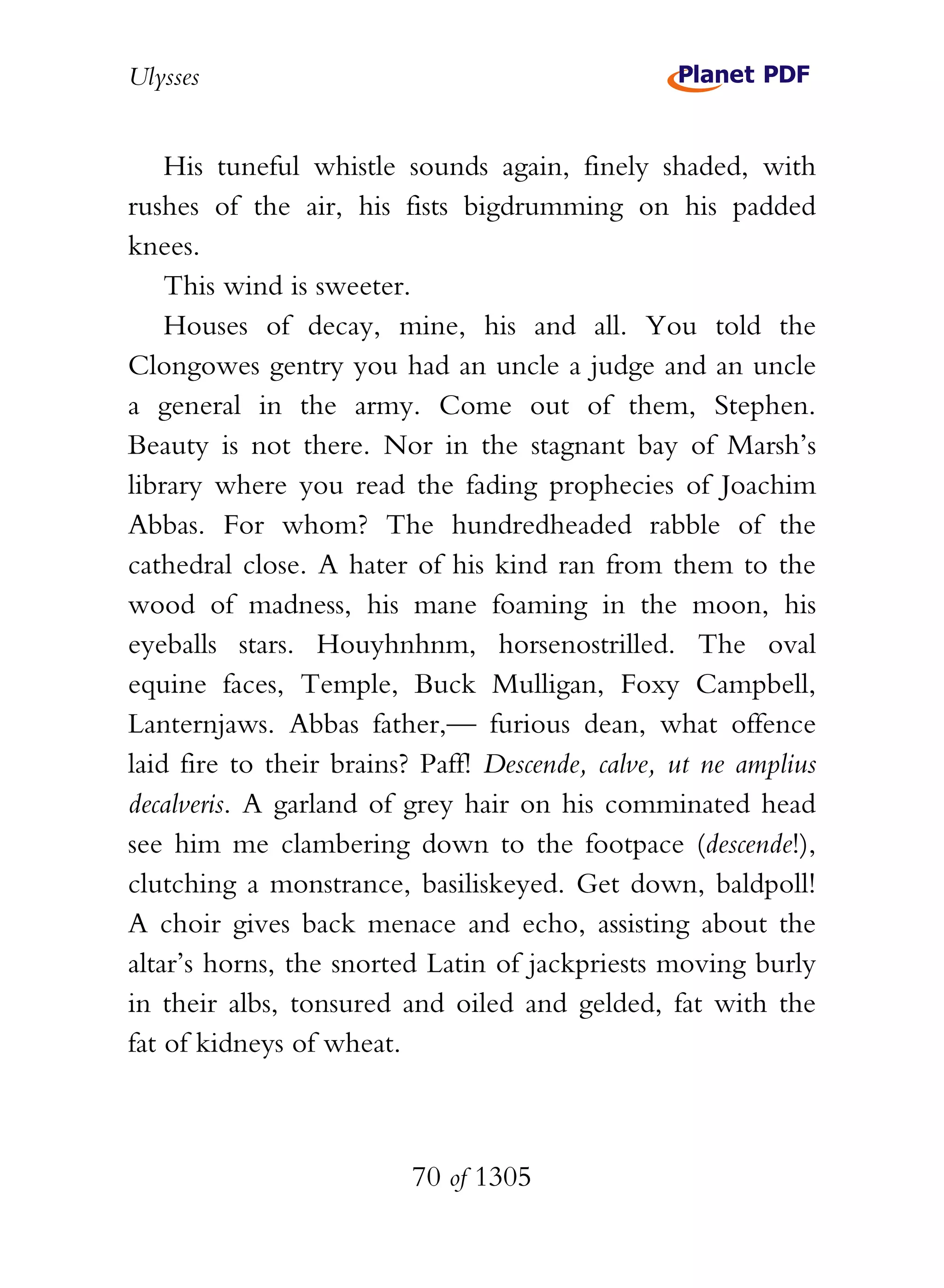 Ulysses


    His tuneful whistle sounds again, finely shaded, with
rushes of the air, his fists bigdrumming on his padded
knees.
    This wind is sweeter.
    Houses of decay, mine, his and all. You told the
Clongowes gentry you had an uncle a judge and an uncle
a general in the army. Come out of them, Stephen.
Beauty is not there. Nor in the stagnant bay of Marsh’s
library where you read the fading prophecies of Joachim
Abbas. For whom? The hundredheaded rabble of the
cathedral close. A hater of his kind ran from them to the
wood of madness, his mane foaming in the moon, his
eyeballs stars. Houyhnhnm, horsenostrilled. The oval
equine faces, Temple, Buck Mulligan, Foxy Campbell,
Lanternjaws. Abbas father,— furious dean, what offence
laid fire to their brains? Paff! Descende, calve, ut ne amplius
decalveris. A garland of grey hair on his comminated head
see him me clambering down to the footpace (descende!),
clutching a monstrance, basiliskeyed. Get down, baldpoll!
A choir gives back menace and echo, assisting about the
altar’s horns, the snorted Latin of jackpriests moving burly
in their albs, tonsured and oiled and gelded, fat with the
fat of kidneys of wheat.



                          70 of 1305
 