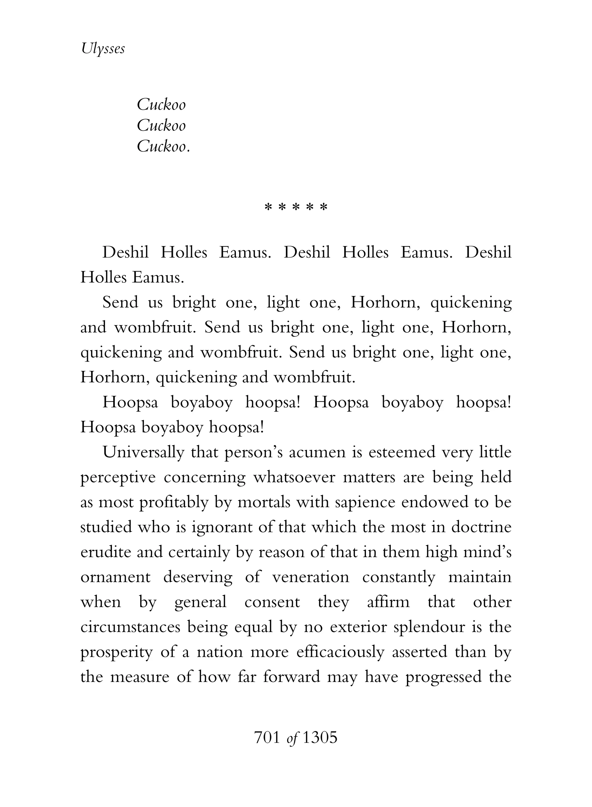 Ulysses


          Cuckoo
          Cuckoo
          Cuckoo.


                         *****

   Deshil Holles Eamus. Deshil Holles Eamus. Deshil
Holles Eamus.
   Send us bright one, light one, Horhorn, quickening
and wombfruit. Send us bright one, light one, Horhorn,
quickening and wombfruit. Send us bright one, light one,
Horhorn, quickening and wombfruit.
   Hoopsa boyaboy hoopsa! Hoopsa boyaboy hoopsa!
Hoopsa boyaboy hoopsa!
   Universally that person’s acumen is esteemed very little
perceptive concerning whatsoever matters are being held
as most profitably by mortals with sapience endowed to be
studied who is ignorant of that which the most in doctrine
erudite and certainly by reason of that in them high mind’s
ornament deserving of veneration constantly maintain
when by general consent they affirm that other
circumstances being equal by no exterior splendour is the
prosperity of a nation more efficaciously asserted than by
the measure of how far forward may have progressed the


                       701 of 1305
 
